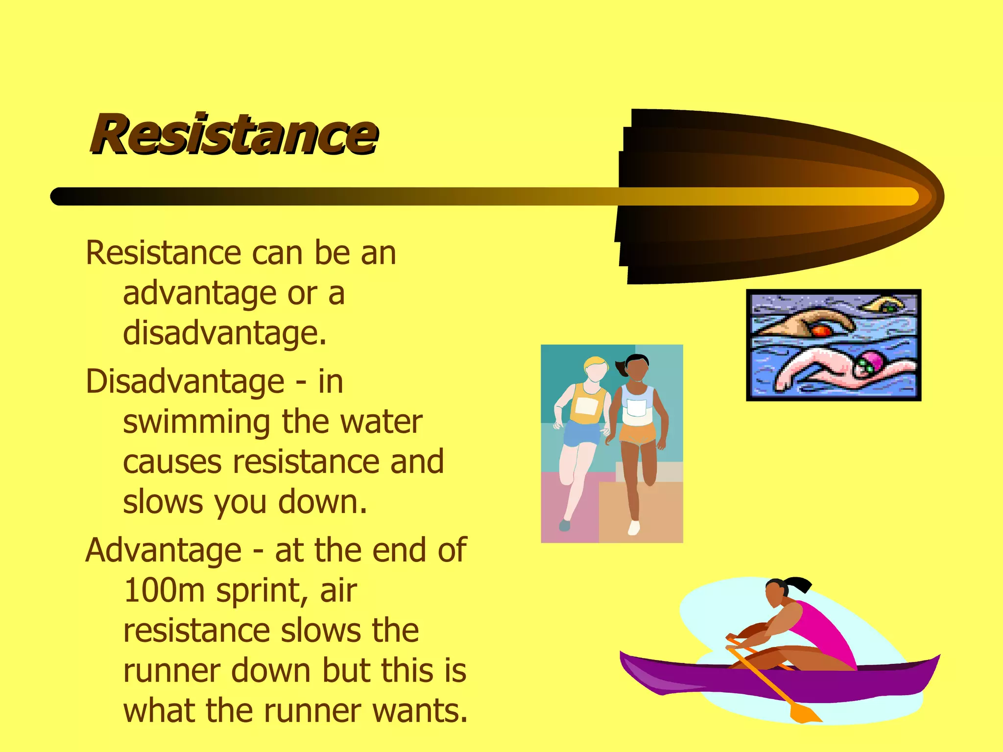 Resistance Resistance can be an advantage or a disadvantage. Disadvantage - in swimming the water causes resistance and slows you down. Advantage - at the end of 100m sprint, air resistance slows the runner down but this is what the runner wants. 