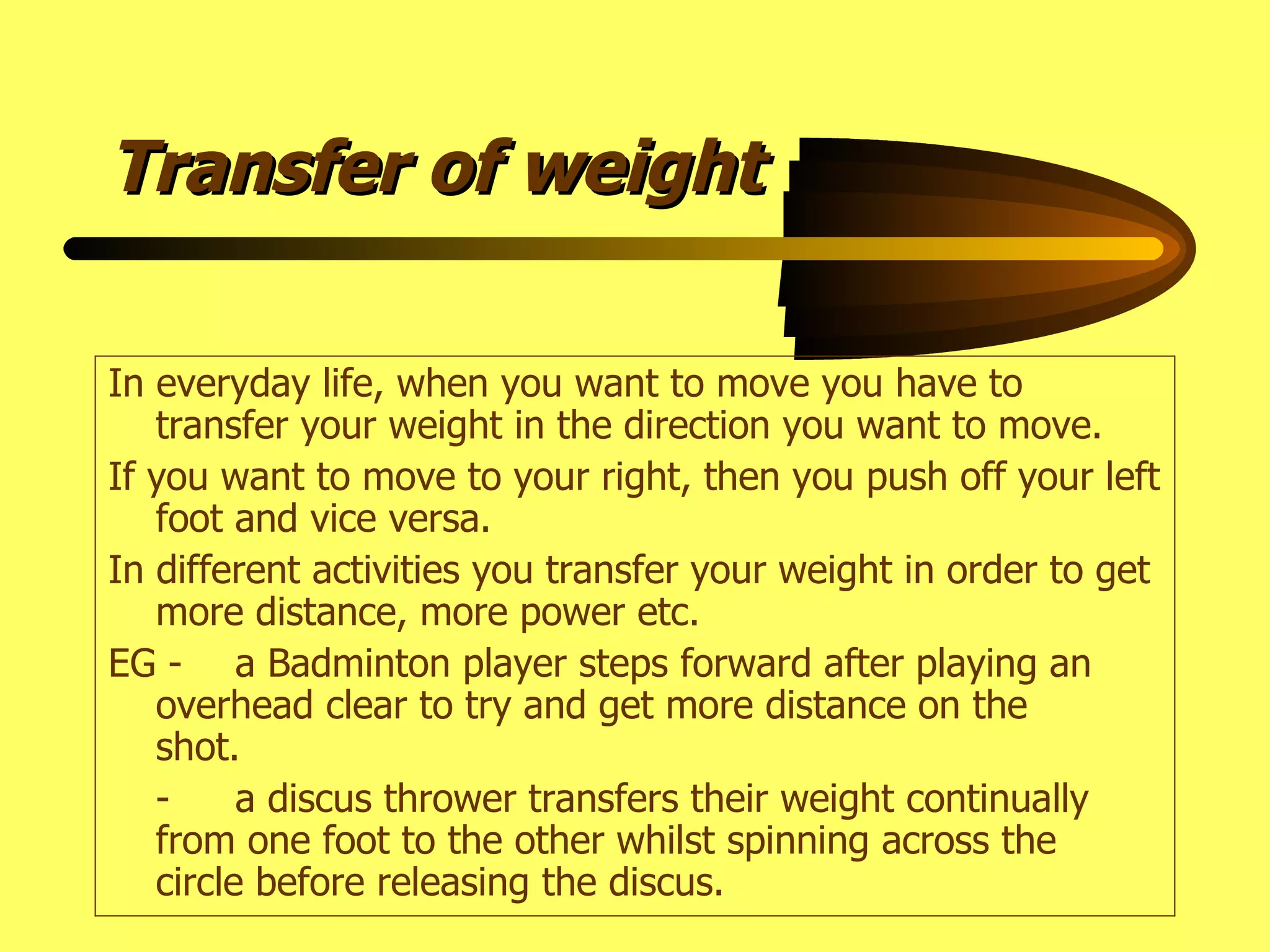 Transfer of weight In everyday life, when you want to move you have to transfer your weight in the direction you want to move. If you want to move to your right, then you push off your left foot and vice versa. In different activities you transfer your weight in order to get more distance, more power etc. EG - a Badminton player steps forward after playing an  overhead clear to try and get more distance on the  shot. - a discus thrower transfers their weight continually  from one foot to the other whilst spinning across the  circle before releasing the discus. 