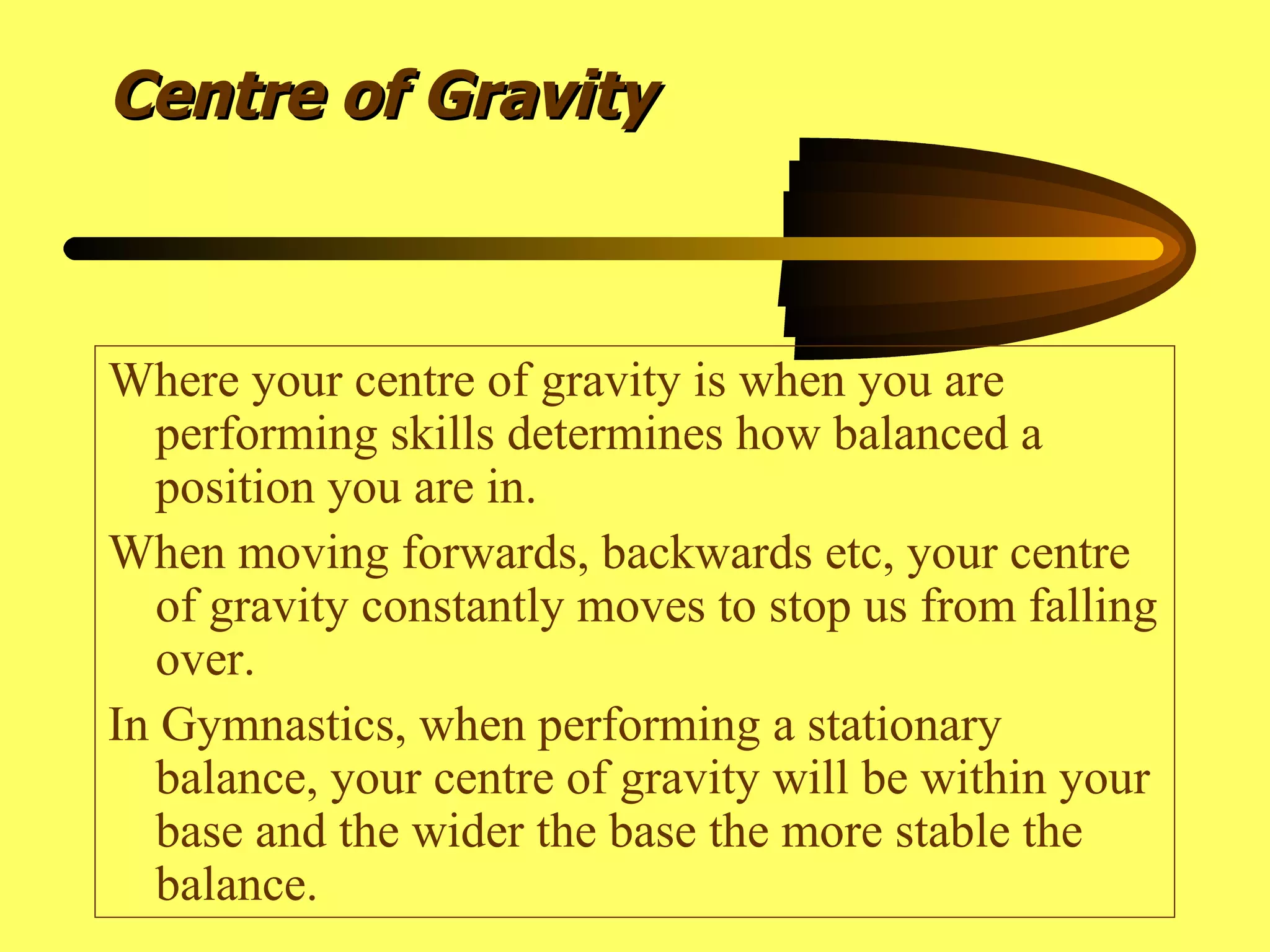Centre of Gravity Where your centre of gravity is when you are performing skills determines how balanced a position you are in. When moving forwards, backwards etc, your centre of gravity constantly moves to stop us from falling over. In Gymnastics, when performing a stationary balance, your centre of gravity will be within your base and the wider the base the more stable the balance.  