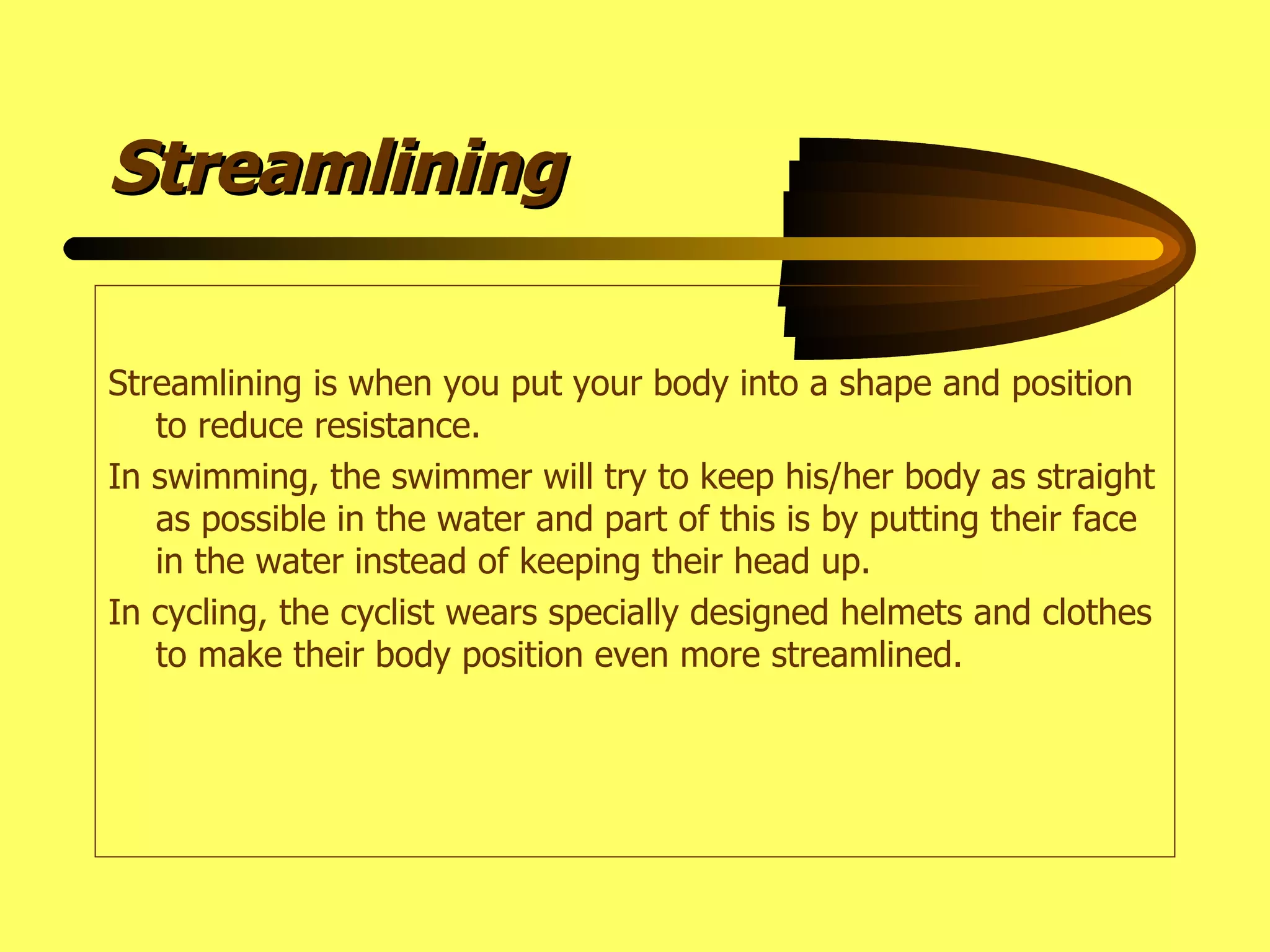Streamlining Streamlining is when you put your body into a shape and position to reduce resistance. In swimming, the swimmer will try to keep his/her body as straight as possible in the water and part of this is by putting their face in the water instead of keeping their head up. In cycling, the cyclist wears specially designed helmets and clothes to make their body position even more streamlined. 
