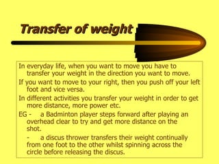 Transfer of weight In everyday life, when you want to move you have to transfer your weight in the direction you want to move. If you want to move to your right, then you push off your left foot and vice versa. In different activities you transfer your weight in order to get more distance, more power etc. EG - a Badminton player steps forward after playing an  overhead clear to try and get more distance on the  shot. - a discus thrower transfers their weight continually  from one foot to the other whilst spinning across the  circle before releasing the discus. 