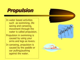 Propulsion In water based activities such  as swimming, life saving and canoeing, movement through the water is called propulsion. Propulsion in swimming is caused by using your arms and legs as levers. In canoeing, propulsion is caused by the paddle or oar pulling/pushing against the water. 