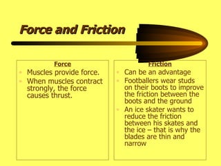 Force and Friction Force Muscles provide force. When muscles contract strongly, the force causes thrust. Friction Can be an advantage Footballers wear studs on their boots to improve the friction between the boots and the ground An ice skater wants to reduce the friction between his skates and the ice – that is why the blades are thin and narrow 