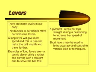Levers There are many levers in our body. The muscles in our bodies move our limbs like levers. A long lever will give more speed and this in turn will make the ball, shuttle etc travel further. Examples of long levers are - a tennis player using a racket and playing with a straight arm to serve the ball fast. A gymnast  keeps her legs straight during a headspring to increase her speed of movement Short levers may be used to bring accuracy and control to various skills or techniques. 