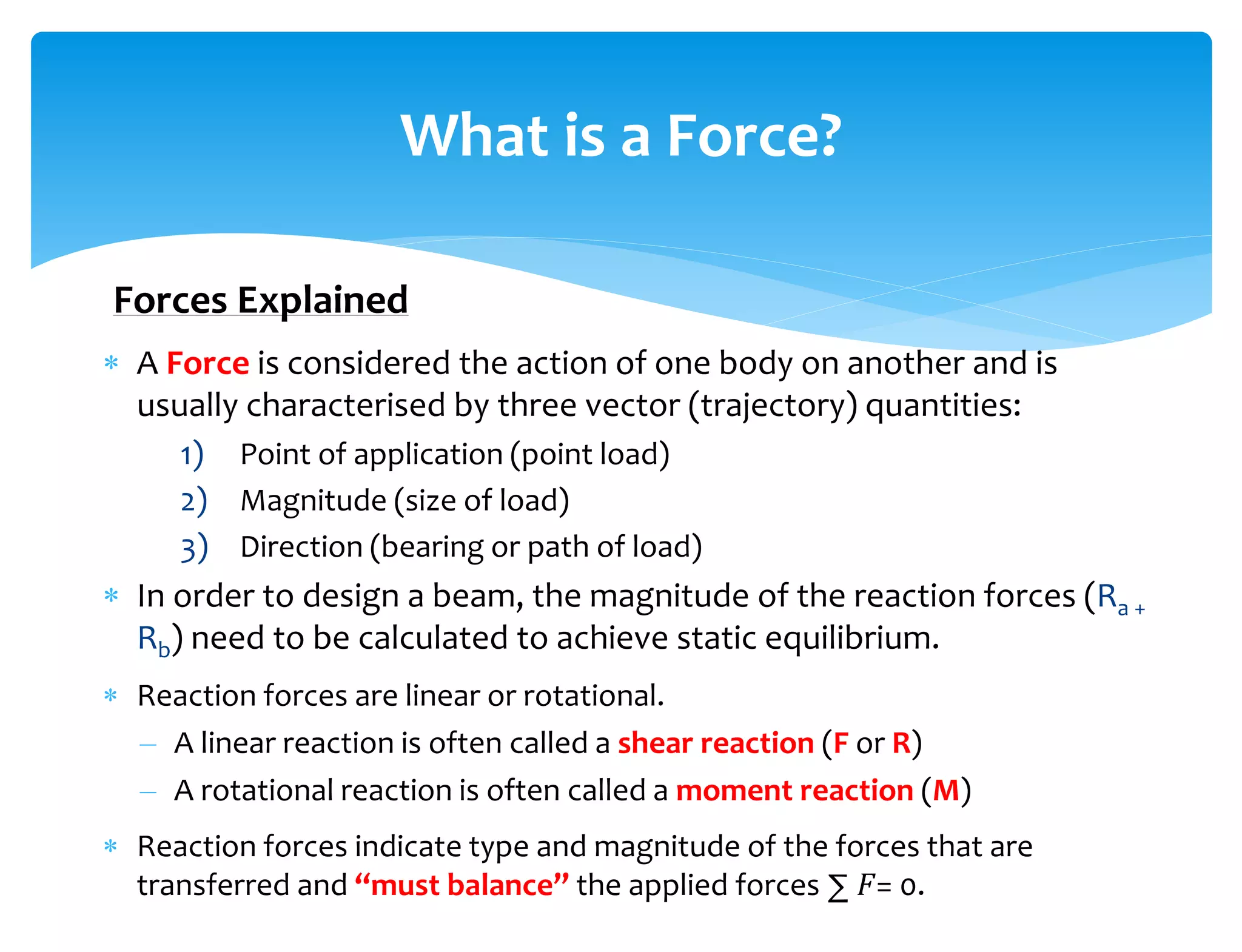  A Force is considered the action of one body on another and is
usually characterised by three vector (trajectory) quantities:
1) Point of application (point load)
2) Magnitude (size of load)
3) Direction (bearing or path of load)
 In order to design a beam, the magnitude of the reaction forces (Ra +
Rb) need to be calculated to achieve static equilibrium.
 Reaction forces are linear or rotational.
– A linear reaction is often called a shear reaction (F or R)
– A rotational reaction is often called a moment reaction (M)
 Reaction forces indicate type and magnitude of the forces that are
transferred and “must balance” the applied forces ∑ 𝐹= 0.
What is a Force?
Forces Explained
 