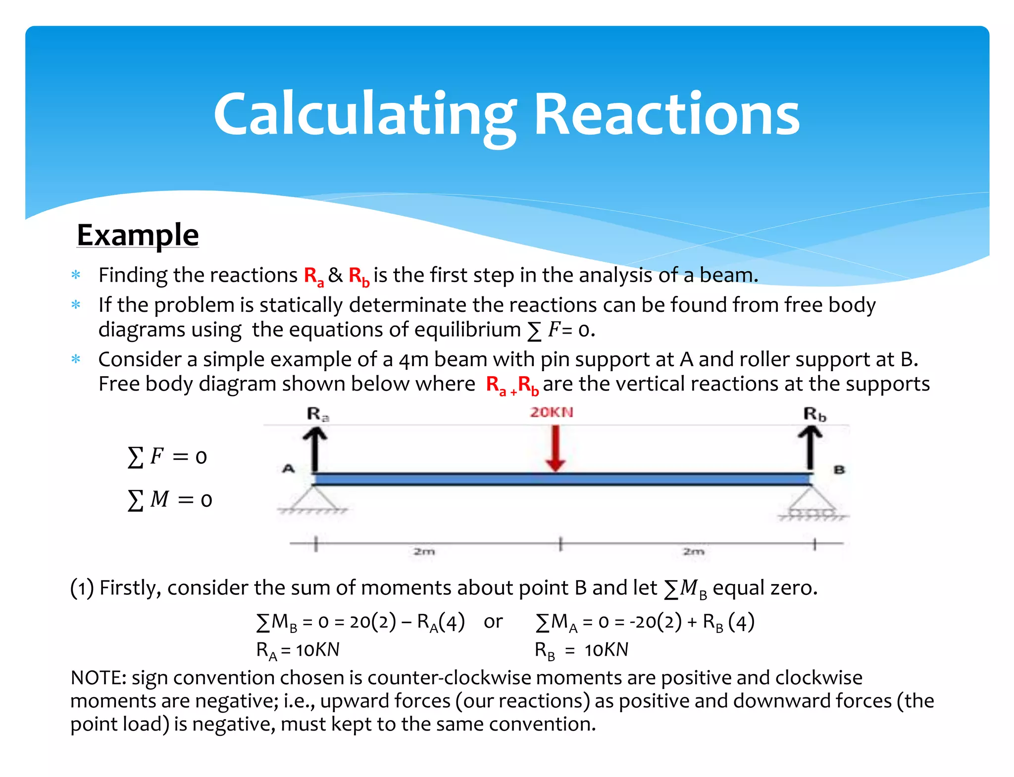  Finding the reactions Ra & Rb is the first step in the analysis of a beam.
 If the problem is statically determinate the reactions can be found from free body
diagrams using the equations of equilibrium ∑ 𝐹= 0.
 Consider a simple example of a 4m beam with pin support at A and roller support at B.
Free body diagram shown below where Ra +Rb are the vertical reactions at the supports
(1) Firstly, consider the sum of moments about point B and let ∑𝑀B equal zero.
∑MB = 0 = 20(2) – RA(4) or ∑MA = 0 = -20(2) + RB (4)
RA = 10KN RB = 10KN
NOTE: sign convention chosen is counter-clockwise moments are positive and clockwise
moments are negative; i.e., upward forces (our reactions) as positive and downward forces (the
point load) is negative, must kept to the same convention.
Calculating Reactions
Example
∑ 𝐹 = 0
∑ 𝑀 = 0
 