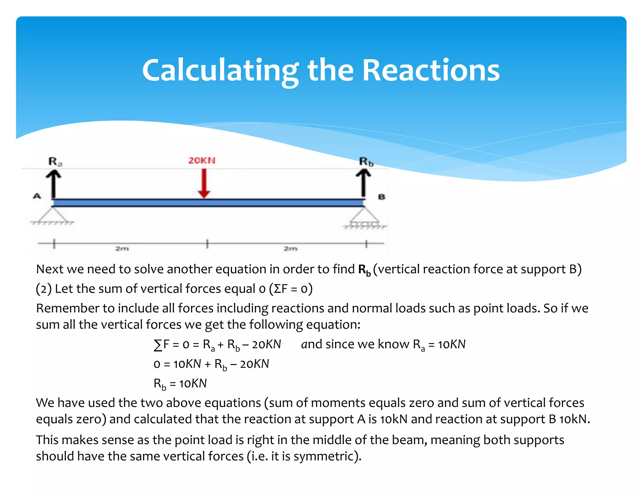 Next we need to solve another equation in order to find Rb (vertical reaction force at support B)
(2) Let the sum of vertical forces equal 0 (ΣF = 0)
Remember to include all forces including reactions and normal loads such as point loads. So if we
sum all the vertical forces we get the following equation:
∑F = 0 = Ra + Rb – 20KN and since we know Ra = 10KN
0 = 10KN + Rb – 20KN
Rb = 10KN
We have used the two above equations (sum of moments equals zero and sum of vertical forces
equals zero) and calculated that the reaction at support A is 10kN and reaction at support B 10kN.
This makes sense as the point load is right in the middle of the beam, meaning both supports
should have the same vertical forces (i.e. it is symmetric).
Calculating the Reactions
 