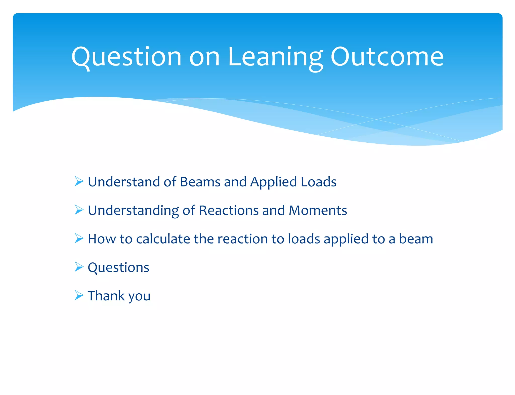  Understand of Beams and Applied Loads
 Understanding of Reactions and Moments
 How to calculate the reaction to loads applied to a beam
 Questions
 Thank you
Question on Leaning Outcome
 