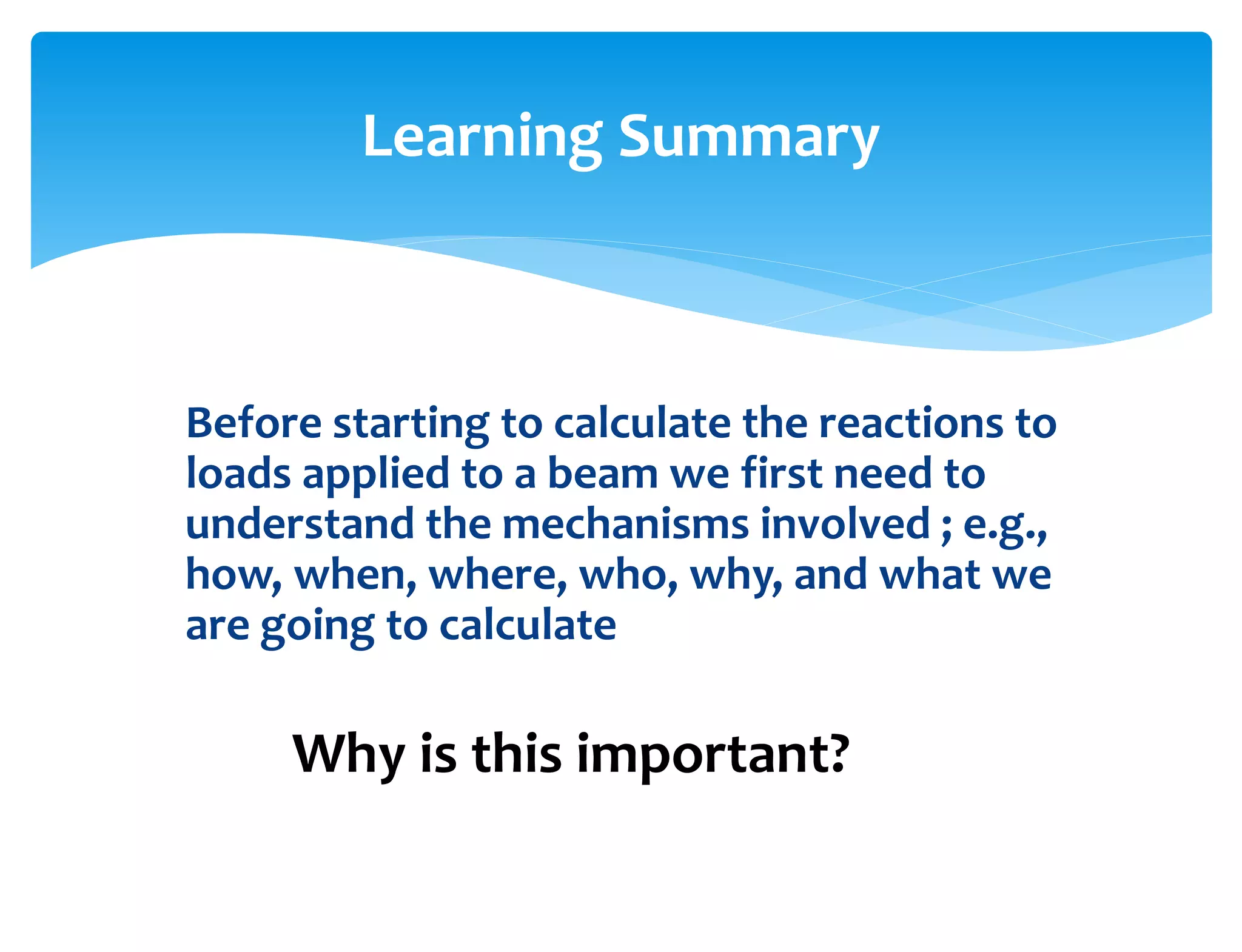 Before starting to calculate the reactions to
loads applied to a beam we first need to
understand the mechanisms involved ; e.g.,
how, when, where, who, why, and what we
are going to calculate
Learning Summary
Why is this important?
 