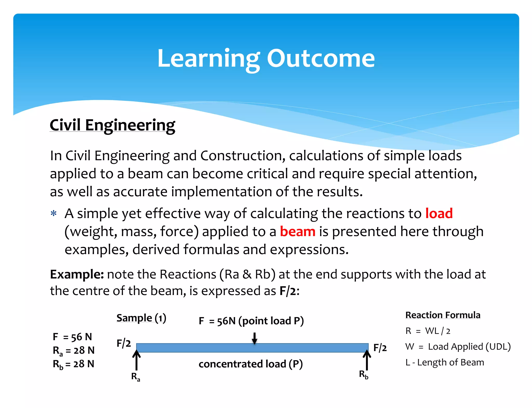 In Civil Engineering and Construction, calculations of simple loads
applied to a beam can become critical and require special attention,
as well as accurate implementation of the results.
 A simple yet effective way of calculating the reactions to load
(weight, mass, force) applied to a beam is presented here through
examples, derived formulas and expressions.
Example: note the Reactions (Ra & Rb) at the end supports with the load at
the centre of the beam, is expressed as F/2:
Learning Outcome
Civil Engineering
F = 56 N
Ra = 28 N
Rb = 28 N
F = 56N (point load P)
F/2 F/2
concentrated load (P)
Sample (1)
RbRa
Reaction Formula
R = WL / 2
W = Load Applied (UDL)
L - Length of Beam
 
