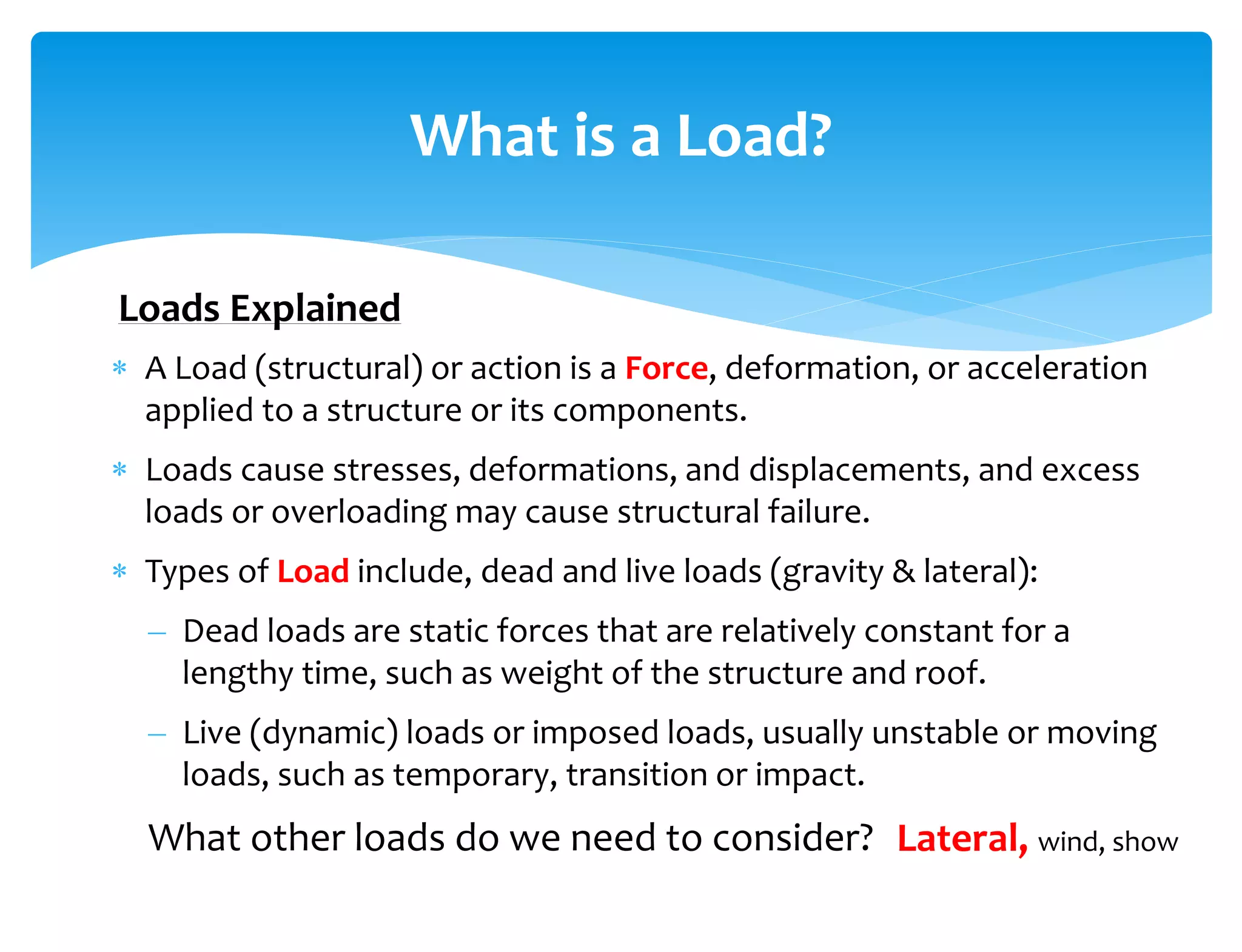  A Load (structural) or action is a Force, deformation, or acceleration
applied to a structure or its components.
 Loads cause stresses, deformations, and displacements, and excess
loads or overloading may cause structural failure.
 Types of Load include, dead and live loads (gravity & lateral):
– Dead loads are static forces that are relatively constant for a
lengthy time, such as weight of the structure and roof.
– Live (dynamic) loads or imposed loads, usually unstable or moving
loads, such as temporary, transition or impact.
What other loads do we need to consider?
What is a Load?
Lateral, wind, show
Loads Explained
 