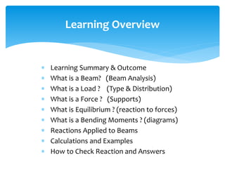  Learning Summary & Outcome
 What is a Beam? (Beam Analysis)
 What is a Load ? (Type & Distribution)
 What is a Force ? (Supports)
 What is Equilibrium ? (reaction to forces)
 What is a Bending Moments ? (diagrams)
 Reactions Applied to Beams
 Calculations and Examples
 How to Check Reaction and Answers
Learning Overview
 