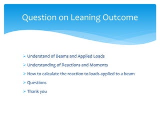  Understand of Beams and Applied Loads
 Understanding of Reactions and Moments
 How to calculate the reaction to loads applied to a beam
 Questions
 Thank you
Question on Leaning Outcome
 