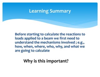 Before starting to calculate the reactions to
loads applied to a beam we first need to
understand the mechanisms involved ; e.g.,
how, when, where, who, why, and what we
are going to calculate
Learning Summary
Why is this important?
 