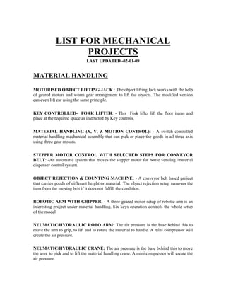 LIST FOR MECHANICAL
PROJECTS
LAST UPDATED -02-01-09
MATERIAL HANDLING
MOTORISED OBJECT LIFTING JACK : The object lifting Jack works with the help
of geared motors and worm gear arrangement to lift the objects. The modified version
can even lift car using the same principle.
KEY CONTROLLED- FORK LIFTER: - This Fork lifter lift the floor items and
place at the required space as instructed by Key controls.
MATERIAL HANDLING (X, Y, Z MOTION CONTROL): - A switch controlled
material handling mechanical assembly that can pick or place the goods in all three axis
using three gear motors.
STEPPER MOTOR CONTROL WITH SELECTED STEPS FOR CONVEYOR
BELT: -An automatic system that moves the stepper motor for bottle vending /material
dispenser control system.
OBJECT REJECTION & COUNTING MACHINE: - A conveyor belt based project
that carries goods of different height or material. The object rejection setup removes the
item from the moving belt if it does not fulfill the condition.
ROBOTIC ARM WITH GRIPPER: - A three-geared motor setup of robotic arm is an
interesting project under material handling. Six keys operation controls the whole setup
of the model.
NEUMATIC/HYDRAULIC ROBO ARM: The air pressure is the base behind this to
move the arm to grip, to lift and to rotate the material to handle. A mini compressor will
create the air pressure.
NEUMATIC/HYDRAULIC CRANE: The air pressure is the base behind this to move
the arm to pick and to lift the material handling crane. A mini compressor will create the
air pressure.
 