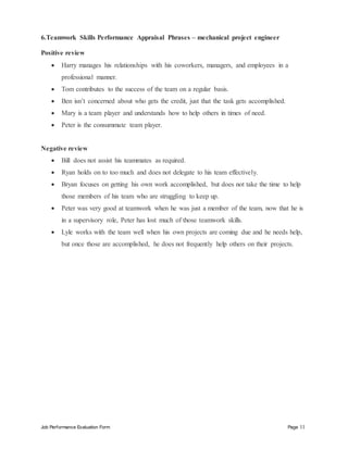 Job Performance Evaluation Form Page 11
6.Teamwork Skills Performance Appraisal Phrases – mechanical project engineer
Positive review
 Harry manages his relationships with his coworkers, managers, and employees in a
professional manner.
 Tom contributes to the success of the team on a regular basis.
 Ben isn’t concerned about who gets the credit, just that the task gets accomplished.
 Mary is a team player and understands how to help others in times of need.
 Peter is the consummate team player.
Negative review
 Bill does not assist his teammates as required.
 Ryan holds on to too much and does not delegate to his team effectively.
 Bryan focuses on getting his own work accomplished, but does not take the time to help
those members of his team who are struggling to keep up.
 Peter was very good at teamwork when he was just a member of the team, now that he is
in a supervisory role, Peter has lost much of those teamwork skills.
 Lyle works with the team well when his own projects are coming due and he needs help,
but once those are accomplished, he does not frequently help others on their projects.
 