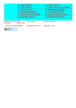 we are in
IndiaE.in
tamil nadu
>> Solar Projects >> ANN Projects
>> DSP Projects >> Power Electronics Projects
>> Fuzzy Projects >> Mechanical Projects
>> Embedded Projects >> PC Based Projects
>> Instrumentation Projects >> Communication Projects
>> Robotics Projects >> Biomedical Projects
Projects & Reasearch at ESS Online coaching Jobs full time and part
time at ESS Sample videos
Training on Embedded Systems Matlab coaching - Online our contacts Tags
 