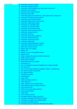 Part Time B.E
39. Automatic lubrication system
40. Automatic mileage projector
41. Automatic motorized glass door open/close mechanism
42. Automatic panel system
43. Automatic poor quality rejecter
44. Automatic porch light
45. Automatic pressure controller/cum valve open/close arrangement
46. Automatic PVC pipe cutting machine
47. Automatic quality testing system
48. Automatic railway gate control system
49. Automatic railway gate system
50. Automatic rain operated wiper
51. Automatic rain operated wiper
52. Automatic remote diesel starter
53. Automatic screen printing machine
54. Automatic sealing machine
55. Automatic tool store
56. Automatic typical pipe cutting m/c
57. Automatic vehicle supervisor
58. Automatic vulcanizing system
59. Automatic wash basin
60. Automatic weighting/packing machine
61. Automobile electronic panel system
62. Band saw cutting machine
63. Basins listen cum seeder
64. Battery car
65. Battery car with rechargeable system
66. Battery cycle
67. Blood / glucose flow rate controller (motorized)
68. Bottle vending machine
69. Brake failure indicator
70. Brand bed former cum seeder
71. Burnishing m/c
72. Car / two wheeler automatic headlight dim & bright controller
73. Car air purifier
74. Car or bus reverse operation navigation system ( using IR eye )
75. Car security system using GPS
76. Car speed recorder
77. Chicken skin peeler
78. Chisel plough
79. Choft coffer
80. CNC bar feeding machine
81. CNC drilling m/c
82. CNC hacksaw m/c for sheet cutting
83. CNC pallet changer for drilling machine
84. CNC punching m/c
85. CNC thermo coal cutting machine
86. Coconut tree sprayer
87. Code wider
88. Coin vending machine
89. Complete digital of engine and parts
90. Computer controlled PCB drilling machine
91. Computer controlled servo indexing table
92. Computer controlled vehicle
93. Convert your tap or salty bore well water into purest,
 