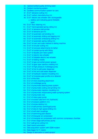 94. -tastiest bottled quality drinking water
95. Coolant monitoring system
96. Cordless communication system for cars
97. D & F abrasive cutting m/c
98. D & F carbon manufacturing m/c
99. D & F electric two wheeler with rechargeable
a. battery and indicating panel (foldable
type)
100. D & F floor cleaning m/c
101. D & F hand operated spring rolling m/c
102. D & F of abrasive belt grinder
103. D & F of abrasive jet m/c
104. D & F of automatic coil winding m/c
105. D & F of automatic drilling and tapping m/c
106. D & F of automatic embossing drilling m/c
107. D & F of automatic spring rolling m/c
108. D & F of cam and code method of sliding machine
109. D & F of circular cutting m/c
110. D & F of concave attachments for lather
111. D & F of coolant pump with fitting
112. D & F of double yarn twist system
113. D & F of electric two wheeler
114. D & F of foldable electric two-wheeler
115. D & F of folding mobile
116. D & F of gas converted power sprayer
117. D & F of gear type injection molding m/c
118. D & F of high pressure multistage pump
119. D & F of hot & cold water dispenser
120. D & F of hot and cold water dispenser
121. D & F of hydraulic injection moulding m/c
122. D & F of involutes gear profile error detector
123. D & f of kits bike
124. D & f of micro boarding attachment
125. D & f of multistage pump
126. D & f of pneumatic bearing press system
127. D & f of pneumatic cutting and grinding m/c
128. D & f of pneumatic injection moulding m/c
129. D & f of pneumatic reciprocating water pumping system
130. D & f of pneumatic vice
131. D & f of rotary gear pump
132. D & f of scissor plat form m/c (hydraulic)
133. D & f of scissors platform m/c
134. D & f of screw slotting m/c
135. D & f of self primary centrifugal pump
136. D & f of slow & high speed drilling m/c
137. D & f of soft start couplings
138. D & f of swimming pool cleaner
139. D & f of triangular air compressor
140. D & f of triangular air compressor with common compressor chamber
141. D & f of two stage self primary pump
142. D & f wall grove cutting m/c
143. Dash board automation.
144. Data acquisition system with GSM modem
145. Data logger for f1 racers
146. Design & fabrication of seed sprayer
 