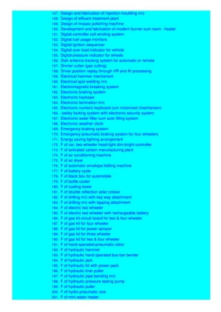 147. Design and fabrication of injection moulding m/c
148. Design of effluent treatment plant
149. Design of mosaic polishing machine
150. Development and fabrication of modern burner cum room - heater
151. Digital controller coil winding system
152. Digital fuel usage monitors
153. Digital ignition sequencer
154. Digital over load indicator for vehicle
155. Digital pressure indicator for wheels
156. Dish antenna tracking system for automatic or remote
157. Diviner cutter (gas cutting)
158. Driver position replay through VR and AI processing
159. Electrical hammer mechanism
160. Electrical spot welding m/c
161. Electromagnetic breaking system
162. Electronic braking system
163. Electronic hacksaw
164. Electronic lamination m/c
165. Electronic numeric keyboard cum motorized (mechanism)
166. -safety locking system with electronic security system
167. Electronic water filter cum auto filling system
168. Electronic weather clock
169. Emergency braking system
170. Emergency pneumatic braking system for four wheelers
171. Energy saving lighting arrangement
172. F of car, two wheeler head-light dim-bright controller
173. F of activated carbon manufacturing plant
174. F of air conditioning machine
175. F of air dryer
176. F of automatic envelope folding machine
177. F of battery cycle
178. F of black box for automobile
179. F of bottle cooler
180. F of cooling tower
181. F of double reflection solar cooker
182. F of drilling m/c with key way attachment
183. F of drilling m/c with tapping attachment
184. F of electric two wheeler
185. F of electric two wheeler with rechargeable battery
186. F of gas kit circuit board for two & four wheeler
187. F of gas kit for four wheeler
188. F of gas kit for power sprayer
189. F of gas kit for three wheeler
190. F of gas kit for two & four wheeler
191. F of hand-operated-pneumatic robot
192. F of hydraulic hammer
193. F of hydraulic hand operated bus bar bender
194. F of hydraulic jack
195. F of hydraulic kit with power pack
196. F of hydraulic liner puller
197. F of hydraulic pipe bending m/c
198. F of hydraulic pressure testing pump
199. F of hydraulic puller
200. F of hydro pneumatic vice
201. F of mini water heater
 