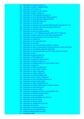 257. Fabrication of eccentric press m/c
258. Fabrication of electro magnetic break
259. Fabrication of fly press m/c
260. Fabrication of gas kit for two wheeler
261. Fabrication of grass cutting m/c
262. Fabrication of hand operated bending m/c
263. Fabrication of hand operated edge folding machine
264. Fabrication of hand operated treating machine
265. Fabrication of hardness testing m/c
266. Fabrication of home flour mill
267. Fabrication of hydraulic hand operated "electrometric" pipe bending m/c
268. Fabrication of hydraulic hand operated pipe bending m/c
269. Fabrication of hydraulic press
270. Fabrication of key way milling machine
271. Fabrication of L.L.D.P. Material extruder (H.M.H.D.P.P. Material)
272. Fabrication of lathe coolant pump with fitting arrangements
273. Fabrication of level operated conical bending roller m/c
274. Fabrication of milking m/c
275. Fabrication of mini hydraulic press
276. Fabrication of mini lathe
277. Fabrication of mini size laminating machine ( 3 types )
278. Fabrication of motor control pump running with remote control method 20
279. Fabrication of multi drilling head with self feeder
280. Fabrication of oil pump and water pump for cars, jeeps and tractors
281. Fabrication of oven
282. Fabrication of plate bending m/c
283. Fabrication of PCB drilling m/c
284. Fabrication of pneumatic belt conveyor
285. Fabrication of popcorn maker m/c
286. Fabrication of portable drilling m/c (with wonder cutter )
287. Fabrication of pulverize
288. Fabrication of roller burnishing tool
289. Fabrication of room cooler & heater
290. Fabrication of rotary vane pump
291. Fabrication of rubber melting m/c
292. Fabrication of self feed drilling head
293. Fabrication of semi circular cutting m/c
294. Fabrication of semi-automatic ramming m/c
295. Fabrication of sheet metal cutting
296. Fabrication of sheet straightening m/c
297. Fabrication of slotting method used in drilling machine
298. Fabrication of soda making m/c
299. Fabrication of solar air cooler
300. Fabrication of tapping m/c (pitch control tapping m/c)
301. Fabrication of tilt able extension ladder
302. Fabrication of tool post grinder
303. Fabrication of top and bottom seaming m/c
304. Fabrication of vacuum pump
305. Fabrication of vacuum pump
306. Fabrication of variable drive gear box
307. Fabrication of wind mill
308. Fabrication of wood turning lathe m/c
309. Fabrication of yarn pigment tester
310. Folding mobile with gas and petrol
311. Fuel gauge meter
 