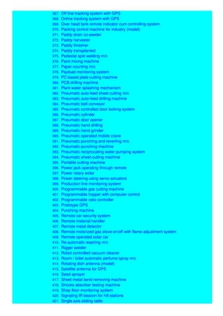 367. Off line tracking system with GPS
368. Online tracking system with GPS
369. Over head tank remote indicator cum controlling system
370. Packing control machine for industry (model)
371. Paddy drain co-seeder
372. Paddy harvester
373. Paddy thresher
374. Paddy transplanted
375. Pedestal spot welding m/c
376. Paint mixing machine
377. Paper counting m/c
378. Payload monitoring system
379. PC based plate cutting machine
380. PCB drilling machine
381. Plant water splashing mechanism
382. Pneumatic auto feed sheet cutting m/c
383. Pneumatic auto-feed drilling machine
384. Pneumatic belt conveyor
385. Pneumatic controlled door locking system
386. Pneumatic cylinder
387. Pneumatic door opener
388. Pneumatic hand drilling
389. Pneumatic hand grinder
390. Pneumatic operated mobile crane
391. Pneumatic punching and reverting m/c
392. Pneumatic punching machine
393. Pneumatic reciprocating water pumping system
394. Pneumatic sheet-cutting machine
395. Portable cutting machine
396. Power jack operating through remote
397. Power rotary wider
398. Power steering using servo actuators
399. Production line monitoring system
400. Programmable gas cutting machine
401. Programmable hopper with computer control
402. Programmable ratio controller
403. Prototype GPS
404. Punching machine
405. Remote car security system
406. Remote material handler
407. Remote metal detector
408. Remote motorized gas stove on/off with flame adjustment system
409. Remote operated solar car
410. Re-automatic washing m/c
411. Rigger seeder
412. Robot controlled vacuum cleaner
413. Room / toilet automatic perfume spray m/c
414. Rotating dish antenna (model)
415. Satellite antenna for GPS
416. Seed sprayer
417. Sheet metal bend removing machine
418. Shocks absorber testing machine
419. Shop floor monitoring system
420. Signaling IR beacon for hill stations
421. Single axis sliding table
 