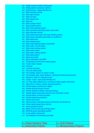 422. Single cylinder double acting pump
423. Sliding table for grinding machine
424. Small clamps / angles bending m/c
425. SMS operated vehicle
426. Solar agro sprayer
427. Solar air-dryer
428. Solar based oven
429. Solar car
430. Solar guided vehicle
431. Solar guided vehicle
432. Solar home lighting system
433. Solar operated automobile wiper (automatic)
434. Solar operated vehicle
435. Solar power generation with auto tracking system
436. Solar power operated automobile air conditioner
437. Solar seed dryer
438. Solar sheets prayer
439. Solar street lighting system (automatic)
440. Solar traffic control system
441. Solar water cooling system
442. Solar water heater
443. Solar water heating system
444. Solid state ignition
445. Spark plug tester
446. Store automation with MRP
447. Temperature control with cooling system
448. Tractor drawn seeder
449. Trencher
450. Turmeric harvester
451. Two axis sliding table
452. Two wheeler engine art section model
453. Two wheeler pipe, shock observer, hydraulic bending removing m/c
454. Ultrasonic radar for highway drivers
455. U-type, v-type, l-type angle bending m/c
456. U.V rays water cleaning cum continuous water supply mechanism
457. Valve teen in kitchen (cooker operating system)
458. Vehicle battery monitoring in digital
459. Vehicle guiding through remote
460. Vehicle obstacle indicator and auto braking
461. Vehicle speed measuring using IR rays information reader
462. Vehicle status monitoring system
463. Vehicle tampering protection
464. Vehicle theft alarm
465. Video camera motorized tracking mechanism (all directions)
466. Virtual reality based driver trainers
467. Voice operated vehicle
468. Water turbine power generating system
469. Windmill power generating system
470. X-rays plotter mechanism
471. Yarn detector and breaking controller
>> Power Systems Titles >> VLSI Projects
>> Electronics Projects >> Microprocessor Projects
 
