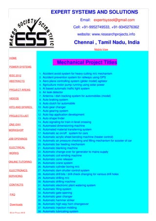 EXPERT SYSTEMS AND SOLUTIONS
Email: expertsyssol@gmail.com
Cell: +91-9952749533, +91-9345276362
website: www.researchprojects.info
Chennai , Tamil Nadu, India
Mobile View
HOME
POWER SYSTEMS
IEEE 2012
ABSTRACTS
PROJECT AREAS
VIDEOS
KITS AND SPARES
PROJECTS LIST
ONE-DAY
WORKSHOP
JOB OPENINGS
ELECTRICAL
WORKS
ONLINE TUTORING
ELECTRONICS
SERVICING
CONTACTS
FAQ
Downloads
Part Time B.E
Mechanical Project Titles
1. Accident avoid system for heavy cutting m/c mechanism
2. Accident prevention system for railways using GPS
3. Aero plane controlling system (glider model) agitator
4. Agriculture motor pump running using solar power
5. Ai based automatic traffic light system
6. Air leak detector
7. Antenna / dish tracking system for automobiles (model)
8. Auto braking system
9. Auto clutch for automobile
10. Auto gear changer
11. Auto gearing system
12. Auto lisp application development
13. Auto shape finder
14. Auto signaling for train in level crossing
15. Automated dimensioning machine
16. Automated material transferring system
17. Automatic ac on/off system for cars
18. Automatic acrylic sheet bending machine (heater control)
19. Automatic air pressure checking and filling mechanism for scooter of car
20. Automatic bar feeding mechanism
21. Automatic blanking machine
22. Automatic change over for generator to mains supply
23. Automatic coil winding machine
24. Automatic cone releaser
25. Automatic crane system
26. Automatic cylinder boring m/c
27. Automatic dam shutter control system
28. Automatic drill bits / drill check changing for various drill holes
29. Automatic drilling m/c
30. Automatic drilling machine
31. Automatic electronic plant watering system
32. Automatic filing system
33. Automatic gate opening
34. Automatic gear changer
35. Automatic hammer striker
36. Automatic high way horn changeover
37. Automatic injection molding
38. Automatic lubricating system
 