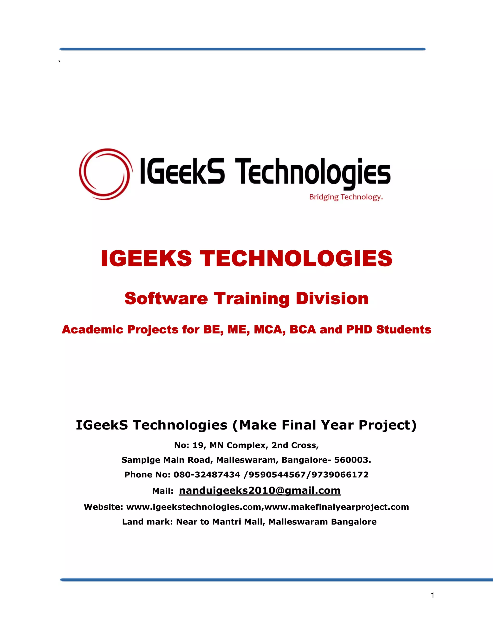 1
`
IGEEKS TECHNOLOGIESIGEEKS TECHNOLOGIESIGEEKS TECHNOLOGIESIGEEKS TECHNOLOGIES
Software Training DivisionSoftware Training DivisionSoftware Training DivisionSoftware Training Division
Academic Projects for BE, ME, MCA, BCA and PHD StudentsAcademic Projects for BE, ME, MCA, BCA and PHD StudentsAcademic Projects for BE, ME, MCA, BCA and PHD StudentsAcademic Projects for BE, ME, MCA, BCA and PHD Students
IGeekS Technologies (Make Final Year Project)
No: 19, MN Complex, 2nd Cross,
Sampige Main Road, Malleswaram, Bangalore- 560003.
Phone No: 080-32487434 /9590544567/9739066172
Mail: nanduigeeks2010@gmail.com
Website: www.igeekstechnologies.com,www.makefinalyearproject.com
Land mark: Near to Mantri Mall, Malleswaram Bangalore
 