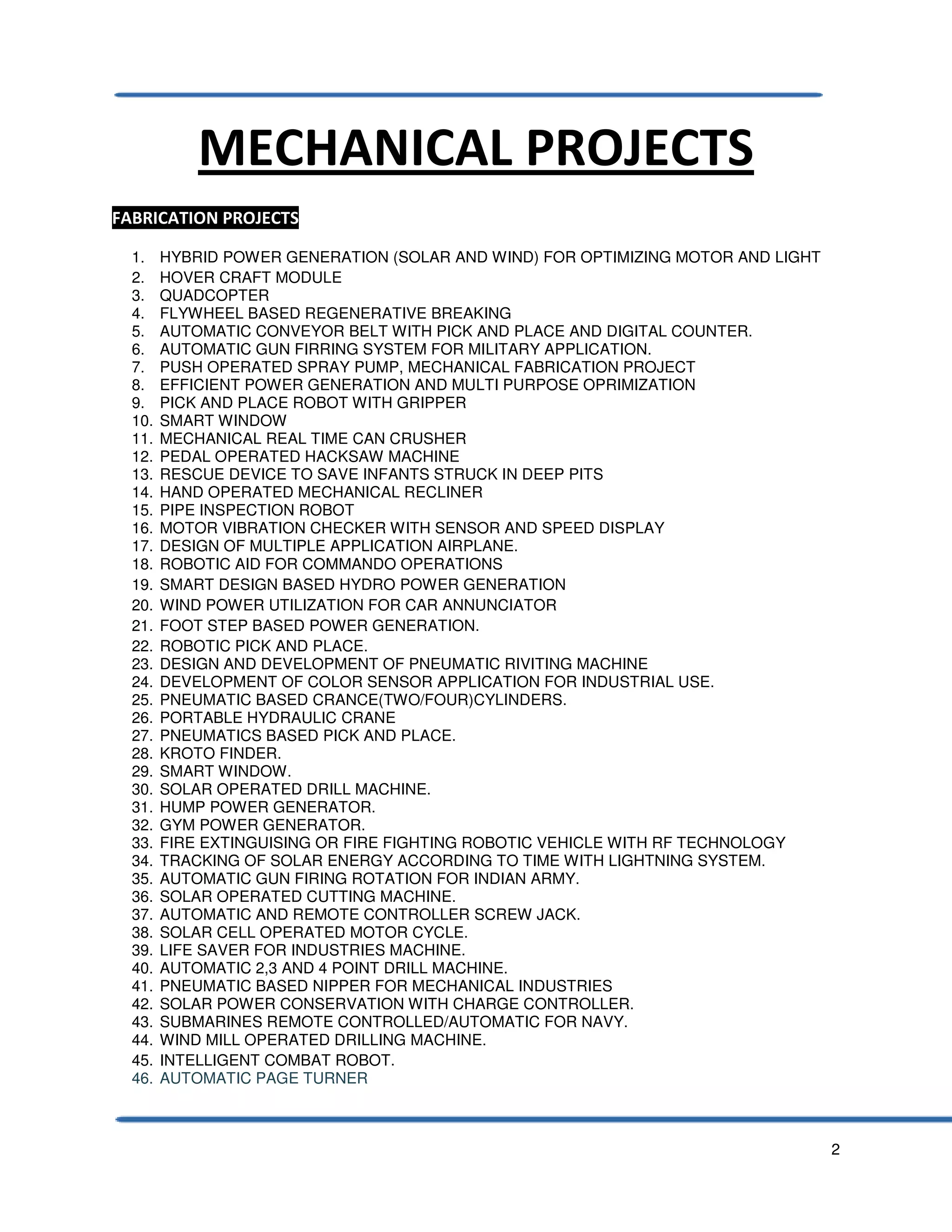 2
MECHANICAL PROJECTS
FABRICATION PROJECTS
1. HYBRID POWER GENERATION (SOLAR AND WIND) FOR OPTIMIZING MOTOR AND LIGHT
2. HOVER CRAFT MODULE
3. QUADCOPTER
4. FLYWHEEL BASED REGENERATIVE BREAKING
5. AUTOMATIC CONVEYOR BELT WITH PICK AND PLACE AND DIGITAL COUNTER.
6. AUTOMATIC GUN FIRRING SYSTEM FOR MILITARY APPLICATION.
7. PUSH OPERATED SPRAY PUMP, MECHANICAL FABRICATION PROJECT
8. EFFICIENT POWER GENERATION AND MULTI PURPOSE OPRIMIZATION
9. PICK AND PLACE ROBOT WITH GRIPPER
10. SMART WINDOW
11. MECHANICAL REAL TIME CAN CRUSHER
12. PEDAL OPERATED HACKSAW MACHINE
13. RESCUE DEVICE TO SAVE INFANTS STRUCK IN DEEP PITS
14. HAND OPERATED MECHANICAL RECLINER
15. PIPE INSPECTION ROBOT
16. MOTOR VIBRATION CHECKER WITH SENSOR AND SPEED DISPLAY
17. DESIGN OF MULTIPLE APPLICATION AIRPLANE.
18. ROBOTIC AID FOR COMMANDO OPERATIONS
19. SMART DESIGN BASED HYDRO POWER GENERATION
20. WIND POWER UTILIZATION FOR CAR ANNUNCIATOR
21. FOOT STEP BASED POWER GENERATION.
22. ROBOTIC PICK AND PLACE.
23. DESIGN AND DEVELOPMENT OF PNEUMATIC RIVITING MACHINE
24. DEVELOPMENT OF COLOR SENSOR APPLICATION FOR INDUSTRIAL USE.
25. PNEUMATIC BASED CRANCE(TWO/FOUR)CYLINDERS.
26. PORTABLE HYDRAULIC CRANE
27. PNEUMATICS BASED PICK AND PLACE.
28. KROTO FINDER.
29. SMART WINDOW.
30. SOLAR OPERATED DRILL MACHINE.
31. HUMP POWER GENERATOR.
32. GYM POWER GENERATOR.
33. FIRE EXTINGUISING OR FIRE FIGHTING ROBOTIC VEHICLE WITH RF TECHNOLOGY
34. TRACKING OF SOLAR ENERGY ACCORDING TO TIME WITH LIGHTNING SYSTEM.
35. AUTOMATIC GUN FIRING ROTATION FOR INDIAN ARMY.
36. SOLAR OPERATED CUTTING MACHINE.
37. AUTOMATIC AND REMOTE CONTROLLER SCREW JACK.
38. SOLAR CELL OPERATED MOTOR CYCLE.
39. LIFE SAVER FOR INDUSTRIES MACHINE.
40. AUTOMATIC 2,3 AND 4 POINT DRILL MACHINE.
41. PNEUMATIC BASED NIPPER FOR MECHANICAL INDUSTRIES
42. SOLAR POWER CONSERVATION WITH CHARGE CONTROLLER.
43. SUBMARINES REMOTE CONTROLLED/AUTOMATIC FOR NAVY.
44. WIND MILL OPERATED DRILLING MACHINE.
45. INTELLIGENT COMBAT ROBOT.
46. AUTOMATIC PAGE TURNER
 