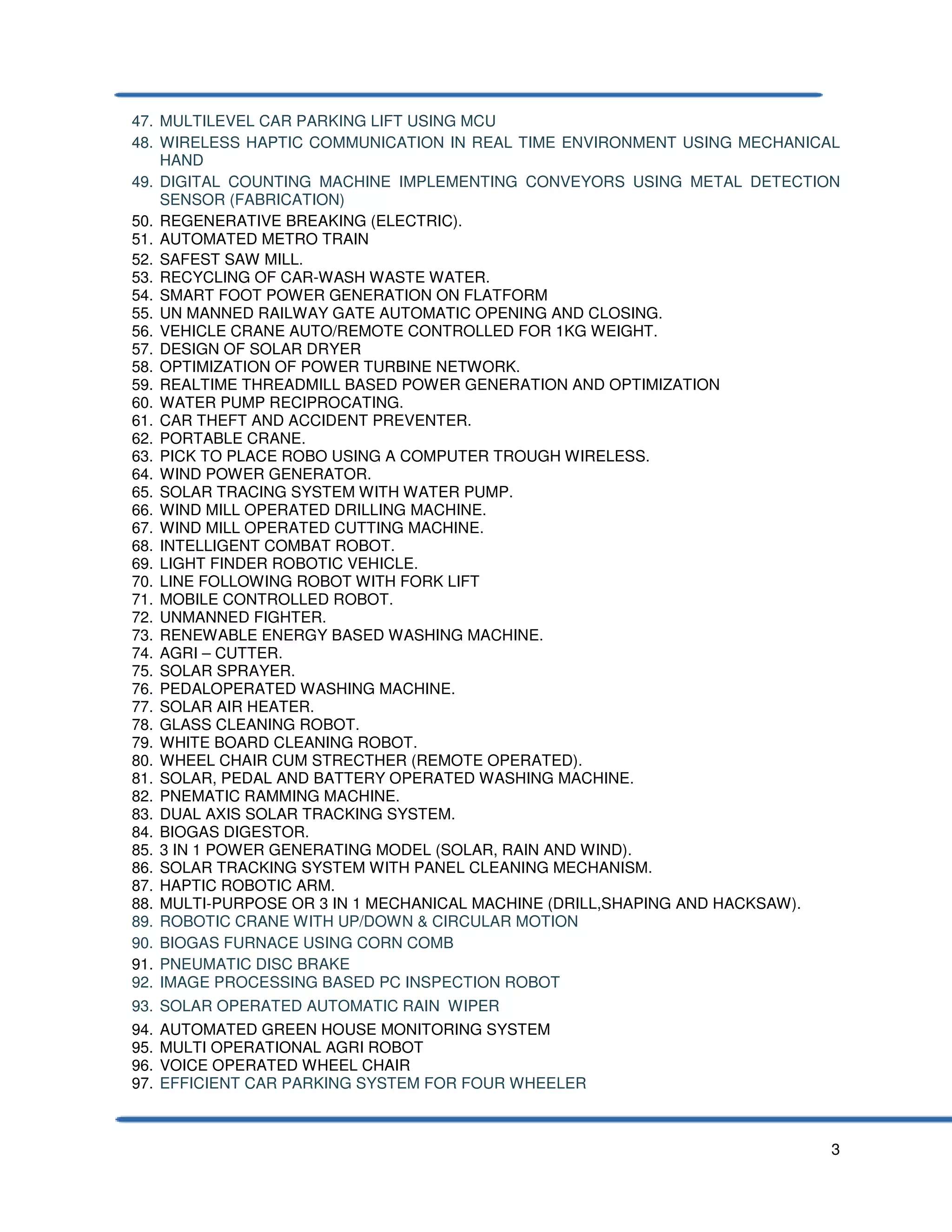 3
47. MULTILEVEL CAR PARKING LIFT USING MCU
48. WIRELESS HAPTIC COMMUNICATION IN REAL TIME ENVIRONMENT USING MECHANICAL
HAND
49. DIGITAL COUNTING MACHINE IMPLEMENTING CONVEYORS USING METAL DETECTION
SENSOR (FABRICATION)
50. REGENERATIVE BREAKING (ELECTRIC).
51. AUTOMATED METRO TRAIN
52. SAFEST SAW MILL.
53. RECYCLING OF CAR-WASH WASTE WATER.
54. SMART FOOT POWER GENERATION ON FLATFORM
55. UN MANNED RAILWAY GATE AUTOMATIC OPENING AND CLOSING.
56. VEHICLE CRANE AUTO/REMOTE CONTROLLED FOR 1KG WEIGHT.
57. DESIGN OF SOLAR DRYER
58. OPTIMIZATION OF POWER TURBINE NETWORK.
59. REALTIME THREADMILL BASED POWER GENERATION AND OPTIMIZATION
60. WATER PUMP RECIPROCATING.
61. CAR THEFT AND ACCIDENT PREVENTER.
62. PORTABLE CRANE.
63. PICK TO PLACE ROBO USING A COMPUTER TROUGH WIRELESS.
64. WIND POWER GENERATOR.
65. SOLAR TRACING SYSTEM WITH WATER PUMP.
66. WIND MILL OPERATED DRILLING MACHINE.
67. WIND MILL OPERATED CUTTING MACHINE.
68. INTELLIGENT COMBAT ROBOT.
69. LIGHT FINDER ROBOTIC VEHICLE.
70. LINE FOLLOWING ROBOT WITH FORK LIFT
71. MOBILE CONTROLLED ROBOT.
72. UNMANNED FIGHTER.
73. RENEWABLE ENERGY BASED WASHING MACHINE.
74. AGRI – CUTTER.
75. SOLAR SPRAYER.
76. PEDALOPERATED WASHING MACHINE.
77. SOLAR AIR HEATER.
78. GLASS CLEANING ROBOT.
79. WHITE BOARD CLEANING ROBOT.
80. WHEEL CHAIR CUM STRECTHER (REMOTE OPERATED).
81. SOLAR, PEDAL AND BATTERY OPERATED WASHING MACHINE.
82. PNEMATIC RAMMING MACHINE.
83. DUAL AXIS SOLAR TRACKING SYSTEM.
84. BIOGAS DIGESTOR.
85. 3 IN 1 POWER GENERATING MODEL (SOLAR, RAIN AND WIND).
86. SOLAR TRACKING SYSTEM WITH PANEL CLEANING MECHANISM.
87. HAPTIC ROBOTIC ARM.
88. MULTI-PURPOSE OR 3 IN 1 MECHANICAL MACHINE (DRILL,SHAPING AND HACKSAW).
89. ROBOTIC CRANE WITH UP/DOWN & CIRCULAR MOTION
90. BIOGAS FURNACE USING CORN COMB
91. PNEUMATIC DISC BRAKE
92. IMAGE PROCESSING BASED PC INSPECTION ROBOT
93. SOLAR OPERATED AUTOMATIC RAIN WIPER
94. AUTOMATED GREEN HOUSE MONITORING SYSTEM
95. MULTI OPERATIONAL AGRI ROBOT
96. VOICE OPERATED WHEEL CHAIR
97. EFFICIENT CAR PARKING SYSTEM FOR FOUR WHEELER
 