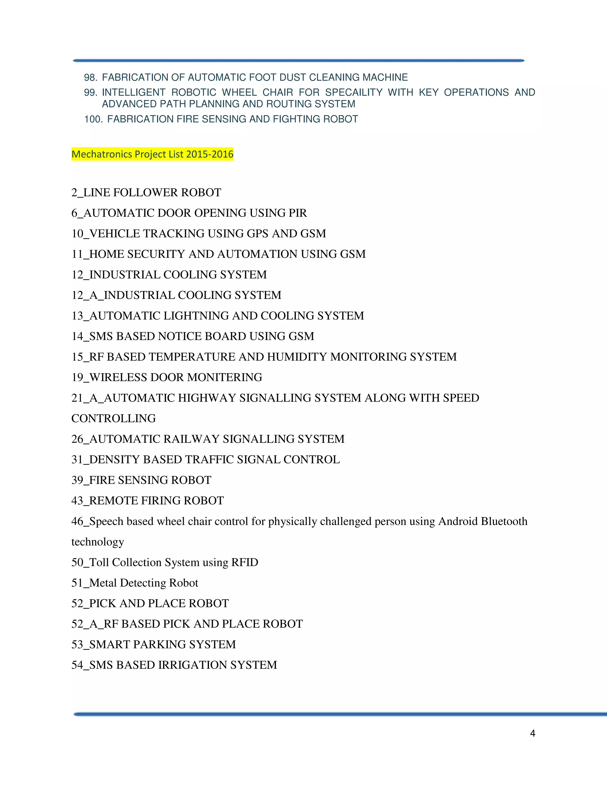 4
98. FABRICATION OF AUTOMATIC FOOT DUST CLEANING MACHINE
99. INTELLIGENT ROBOTIC WHEEL CHAIR FOR SPECAILITY WITH KEY OPERATIONS AND
ADVANCED PATH PLANNING AND ROUTING SYSTEM
100. FABRICATION FIRE SENSING AND FIGHTING ROBOT
Mechatronics Project List 2015-2016
2_LINE FOLLOWER ROBOT
6_AUTOMATIC DOOR OPENING USING PIR
10_VEHICLE TRACKING USING GPS AND GSM
11_HOME SECURITY AND AUTOMATION USING GSM
12_INDUSTRIAL COOLING SYSTEM
12_A_INDUSTRIAL COOLING SYSTEM
13_AUTOMATIC LIGHTNING AND COOLING SYSTEM
14_SMS BASED NOTICE BOARD USING GSM
15_RF BASED TEMPERATURE AND HUMIDITY MONITORING SYSTEM
19_WIRELESS DOOR MONITERING
21_A_AUTOMATIC HIGHWAY SIGNALLING SYSTEM ALONG WITH SPEED
CONTROLLING
26_AUTOMATIC RAILWAY SIGNALLING SYSTEM
31_DENSITY BASED TRAFFIC SIGNAL CONTROL
39_FIRE SENSING ROBOT
43_REMOTE FIRING ROBOT
46_Speech based wheel chair control for physically challenged person using Android Bluetooth
technology
50_Toll Collection System using RFID
51_Metal Detecting Robot
52_PICK AND PLACE ROBOT
52_A_RF BASED PICK AND PLACE ROBOT
53_SMART PARKING SYSTEM
54_SMS BASED IRRIGATION SYSTEM
 