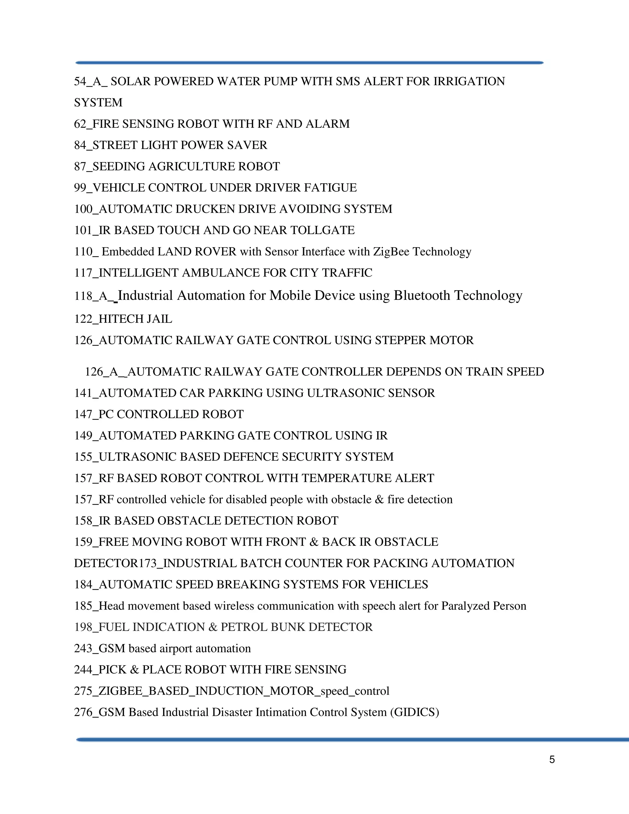 5
54_A_ SOLAR POWERED WATER PUMP WITH SMS ALERT FOR IRRIGATION
SYSTEM
62_FIRE SENSING ROBOT WITH RF AND ALARM
84_STREET LIGHT POWER SAVER
87_SEEDING AGRICULTURE ROBOT
99_VEHICLE CONTROL UNDER DRIVER FATIGUE
100_AUTOMATIC DRUCKEN DRIVE AVOIDING SYSTEM
101_IR BASED TOUCH AND GO NEAR TOLLGATE
110_ Embedded LAND ROVER with Sensor Interface with ZigBee Technology
117_INTELLIGENT AMBULANCE FOR CITY TRAFFIC
118_A_ Industrial Automation for Mobile Device using Bluetooth Technology
122_HITECH JAIL
126_AUTOMATIC RAILWAY GATE CONTROL USING STEPPER MOTOR
126_A_ AUTOMATIC RAILWAY GATE CONTROLLER DEPENDS ON TRAIN SPEED
141_AUTOMATED CAR PARKING USING ULTRASONIC SENSOR
147_PC CONTROLLED ROBOT
149_AUTOMATED PARKING GATE CONTROL USING IR
155_ULTRASONIC BASED DEFENCE SECURITY SYSTEM
157_RF BASED ROBOT CONTROL WITH TEMPERATURE ALERT
157_RF controlled vehicle for disabled people with obstacle & fire detection
158_IR BASED OBSTACLE DETECTION ROBOT
159_FREE MOVING ROBOT WITH FRONT & BACK IR OBSTACLE
DETECTOR173_INDUSTRIAL BATCH COUNTER FOR PACKING AUTOMATION
184_AUTOMATIC SPEED BREAKING SYSTEMS FOR VEHICLES
185_Head movement based wireless communication with speech alert for Paralyzed Person
198_FUEL INDICATION & PETROL BUNK DETECTOR
243_GSM based airport automation
244_PICK & PLACE ROBOT WITH FIRE SENSING
275_ZIGBEE_BASED_INDUCTION_MOTOR_speed_control
276_GSM Based Industrial Disaster Intimation Control System (GIDICS)
 