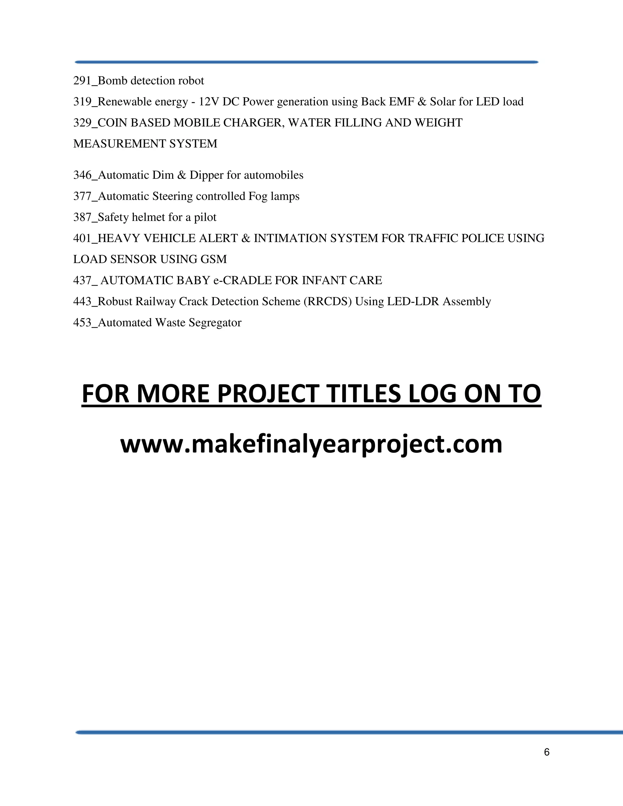 6
291_Bomb detection robot
319_Renewable energy - 12V DC Power generation using Back EMF & Solar for LED load
329_COIN BASED MOBILE CHARGER, WATER FILLING AND WEIGHT
MEASUREMENT SYSTEM
346_Automatic Dim & Dipper for automobiles
377_Automatic Steering controlled Fog lamps
387_Safety helmet for a pilot
401_HEAVY VEHICLE ALERT & INTIMATION SYSTEM FOR TRAFFIC POLICE USING
LOAD SENSOR USING GSM
437_ AUTOMATIC BABY e-CRADLE FOR INFANT CARE
443_Robust Railway Crack Detection Scheme (RRCDS) Using LED-LDR Assembly
453_Automated Waste Segregator
FOR MORE PROJECT TITLES LOG ON TO
www.makefinalyearproject.com
 