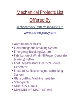Mechanical Projects List
Offered By
Technogroovy Systems India Pvt Ltd
www.technogroovy.com
 Auto hammer striker
 Electromagnetic Breaking System
 Emergency Breaking System
 Fabrication of Windmill Power Generator
(variety) hell ex
 Foot Step Pressure Electrical Power
Generator
 Frictionless Electromagnetic Breaking
System
 Glass Cutting Machine neutrize
 Solar graph
 MOTORISED JACK
 MINI MILLING MACHINE cmc
 