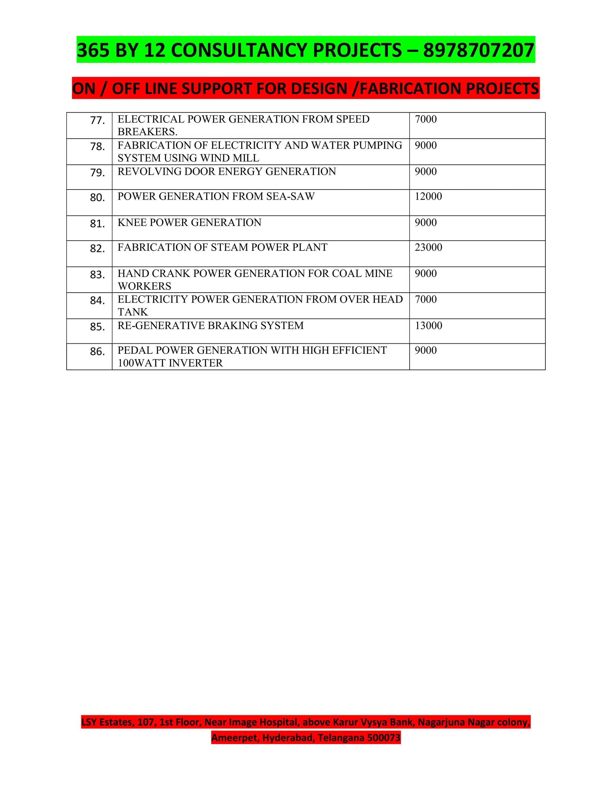 365 BY 12 CONSULTANCY PROJECTS – 8978707207
ON / OFF LINE SUPPORT FOR DESIGN /FABRICATION PROJECTS
LSY Estates, 107, 1st Floor, Near Image Hospital, above Karur Vysya Bank, Nagarjuna Nagar colony,
Ameerpet, Hyderabad, Telangana 500073
77. ELECTRICAL POWER GENERATION FROM SPEED
BREAKERS.
7000
78. FABRICATION OF ELECTRICITY AND WATER PUMPING
SYSTEM USING WIND MILL
9000
79. REVOLVING DOOR ENERGY GENERATION 9000
80. POWER GENERATION FROM SEA-SAW 12000
81. KNEE POWER GENERATION 9000
82. FABRICATION OF STEAM POWER PLANT 23000
83. HAND CRANK POWER GENERATION FOR COAL MINE
WORKERS
9000
84. ELECTRICITY POWER GENERATION FROM OVER HEAD
TANK
7000
85. RE-GENERATIVE BRAKING SYSTEM 13000
86. PEDAL POWER GENERATION WITH HIGH EFFICIENT
100WATT INVERTER
9000
 