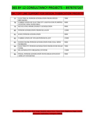 365 BY 12 CONSULTANCY PROJECTS – 8978707207
ON / OFF LINE SUPPORT FOR DESIGN /FABRICATION PROJECTS
LSY Estates, 107, 1st Floor, Near Image Hospital, above Karur Vysya Bank, Nagarjuna Nagar colony,
Ameerpet, Hyderabad, Telangana 500073
77. ELECTRICAL POWER GENERATION FROM SPEED
BREAKERS.
7000
78. FABRICATION OF ELECTRICITY AND WATER PUMPING
SYSTEM USING WIND MILL
9000
79. REVOLVING DOOR ENERGY GENERATION 9000
80. POWER GENERATION FROM SEA-SAW 12000
81. KNEE POWER GENERATION 9000
82. FABRICATION OF STEAM POWER PLANT 23000
83. HAND CRANK POWER GENERATION FOR COAL MINE
WORKERS
9000
84. ELECTRICITY POWER GENERATION FROM OVER HEAD
TANK
7000
85. RE-GENERATIVE BRAKING SYSTEM 13000
86. PEDAL POWER GENERATION WITH HIGH EFFICIENT
100WATT INVERTER
9000
 
