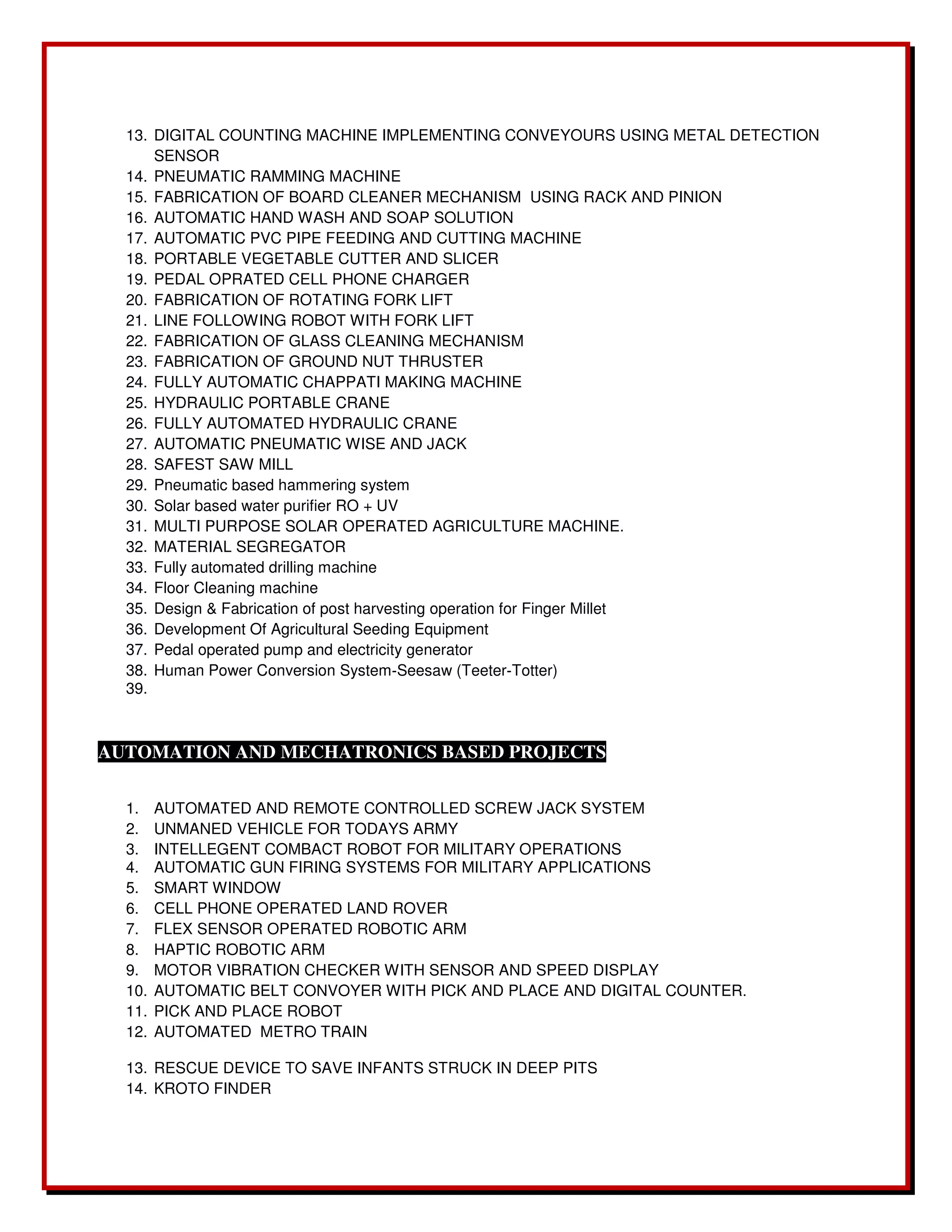 13. DIGITAL COUNTING MACHINE IMPLEMENTING CONVEYOURS USING METAL DETECTION 
SENSOR 
14. PNEUMATIC RAMMING MACHINE 
15. FABRICATION OF BOARD CLEANER MECHANISM USING RACK AND PINION 
16. AUTOMATIC HAND WASH AND SOAP SOLUTION 
17. AUTOMATIC PVC PIPE FEEDING AND CUTTING MACHINE 
18. PORTABLE VEGETABLE CUTTER AND SLICER 
19. PEDAL OPRATED CELL PHONE CHARGER 
20. FABRICATION OF ROTATING FORK LIFT 
21. LINE FOLLOWING ROBOT WITH FORK LIFT 
22. FABRICATION OF GLASS CLEANING MECHANISM 
23. FABRICATION OF GROUND NUT THRUSTER 
24. FULLY AUTOMATIC CHAPPATI MAKING MACHINE 
25. HYDRAULIC PORTABLE CRANE 
26. FULLY AUTOMATED HYDRAULIC CRANE 
27. AUTOMATIC PNEUMATIC WISE AND JACK 
28. SAFEST SAW MILL 
29. Pneumatic based hammering system 
30. Solar based water purifier RO + UV 
31. MULTI PURPOSE SOLAR OPERATED AGRICULTURE MACHINE. 
32. MATERIAL SEGREGATOR 
33. Fully automated drilling machine 
34. Floor Cleaning machine 
35. Design & Fabrication of post harvesting operation for Finger Millet 
36. Development Of Agricultural Seeding Equipment 
37. Pedal operated pump and electricity generator 
38. Human Power Conversion System‐Seesaw (Teeter‐Totter) 
39. 
AUTOMATION AND MECHATRONICS BASED PROJECTS 
1. AUTOMATED AND REMOTE CONTROLLED SCREW JACK SYSTEM 
2. UNMANED VEHICLE FOR TODAYS ARMY 
3. INTELLEGENT COMBACT ROBOT FOR MILITARY OPERATIONS 
4. AUTOMATIC GUN FIRING SYSTEMS FOR MILITARY APPLICATIONS 
5. SMART WINDOW 
6. CELL PHONE OPERATED LAND ROVER 
7. FLEX SENSOR OPERATED ROBOTIC ARM 
8. HAPTIC ROBOTIC ARM 
9. MOTOR VIBRATION CHECKER WITH SENSOR AND SPEED DISPLAY 
10. AUTOMATIC BELT CONVOYER WITH PICK AND PLACE AND DIGITAL COUNTER. 
11. PICK AND PLACE ROBOT 
12. AUTOMATED METRO TRAIN 
13. RESCUE DEVICE TO SAVE INFANTS STRUCK IN DEEP PITS 
14. KROTO FINDER 
 