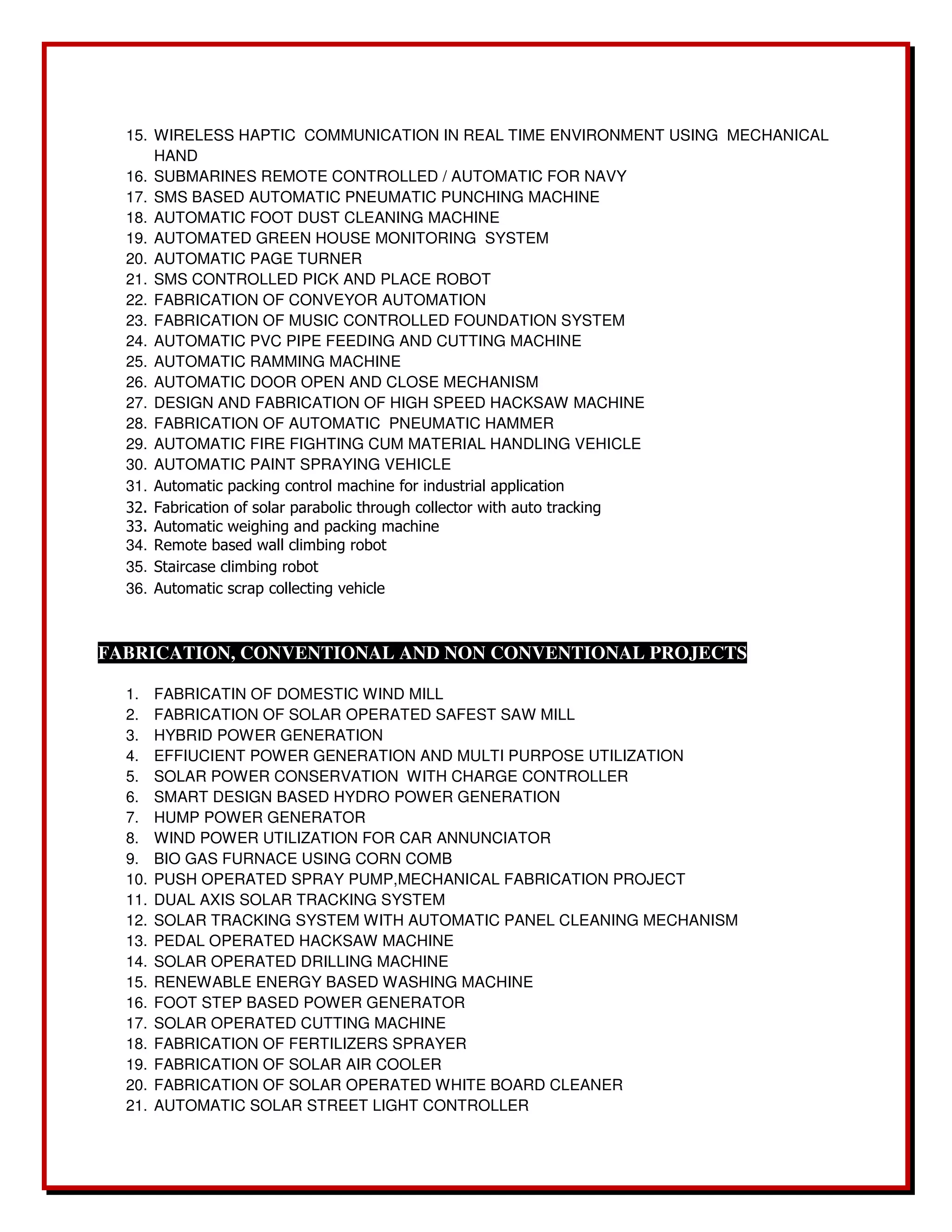 15. WIRELESS HAPTIC COMMUNICATION IN REAL TIME ENVIRONMENT USING MECHANICAL 
HAND 
16. SUBMARINES REMOTE CONTROLLED / AUTOMATIC FOR NAVY 
17. SMS BASED AUTOMATIC PNEUMATIC PUNCHING MACHINE 
18. AUTOMATIC FOOT DUST CLEANING MACHINE 
19. AUTOMATED GREEN HOUSE MONITORING SYSTEM 
20. AUTOMATIC PAGE TURNER 
21. SMS CONTROLLED PICK AND PLACE ROBOT 
22. FABRICATION OF CONVEYOR AUTOMATION 
23. FABRICATION OF MUSIC CONTROLLED FOUNDATION SYSTEM 
24. AUTOMATIC PVC PIPE FEEDING AND CUTTING MACHINE 
25. AUTOMATIC RAMMING MACHINE 
26. AUTOMATIC DOOR OPEN AND CLOSE MECHANISM 
27. DESIGN AND FABRICATION OF HIGH SPEED HACKSAW MACHINE 
28. FABRICATION OF AUTOMATIC PNEUMATIC HAMMER 
29. AUTOMATIC FIRE FIGHTING CUM MATERIAL HANDLING VEHICLE 
30. AUTOMATIC PAINT SPRAYING VEHICLE 
31. Automatic packing control machine for industrial application 
32. Fabrication of solar parabolic through collector with auto tracking 
33. Automatic weighing and packing machine 
34. Remote based wall climbing robot 
35. Staircase climbing robot 
36. Automatic scrap collecting vehicle 
FABRICATION, CONVENTIONAL AND NON CONVENTIONAL PROJECTS 
1. FABRICATIN OF DOMESTIC WIND MILL 
2. FABRICATION OF SOLAR OPERATED SAFEST SAW MILL 
3. HYBRID POWER GENERATION 
4. EFFIUCIENT POWER GENERATION AND MULTI PURPOSE UTILIZATION 
5. SOLAR POWER CONSERVATION WITH CHARGE CONTROLLER 
6. SMART DESIGN BASED HYDRO POWER GENERATION 
7. HUMP POWER GENERATOR 
8. WIND POWER UTILIZATION FOR CAR ANNUNCIATOR 
9. BIO GAS FURNACE USING CORN COMB 
10. PUSH OPERATED SPRAY PUMP,MECHANICAL FABRICATION PROJECT 
11. DUAL AXIS SOLAR TRACKING SYSTEM 
12. SOLAR TRACKING SYSTEM WITH AUTOMATIC PANEL CLEANING MECHANISM 
13. PEDAL OPERATED HACKSAW MACHINE 
14. SOLAR OPERATED DRILLING MACHINE 
15. RENEWABLE ENERGY BASED WASHING MACHINE 
16. FOOT STEP BASED POWER GENERATOR 
17. SOLAR OPERATED CUTTING MACHINE 
18. FABRICATION OF FERTILIZERS SPRAYER 
19. FABRICATION OF SOLAR AIR COOLER 
20. FABRICATION OF SOLAR OPERATED WHITE BOARD CLEANER 
21. AUTOMATIC SOLAR STREET LIGHT CONTROLLER 
 