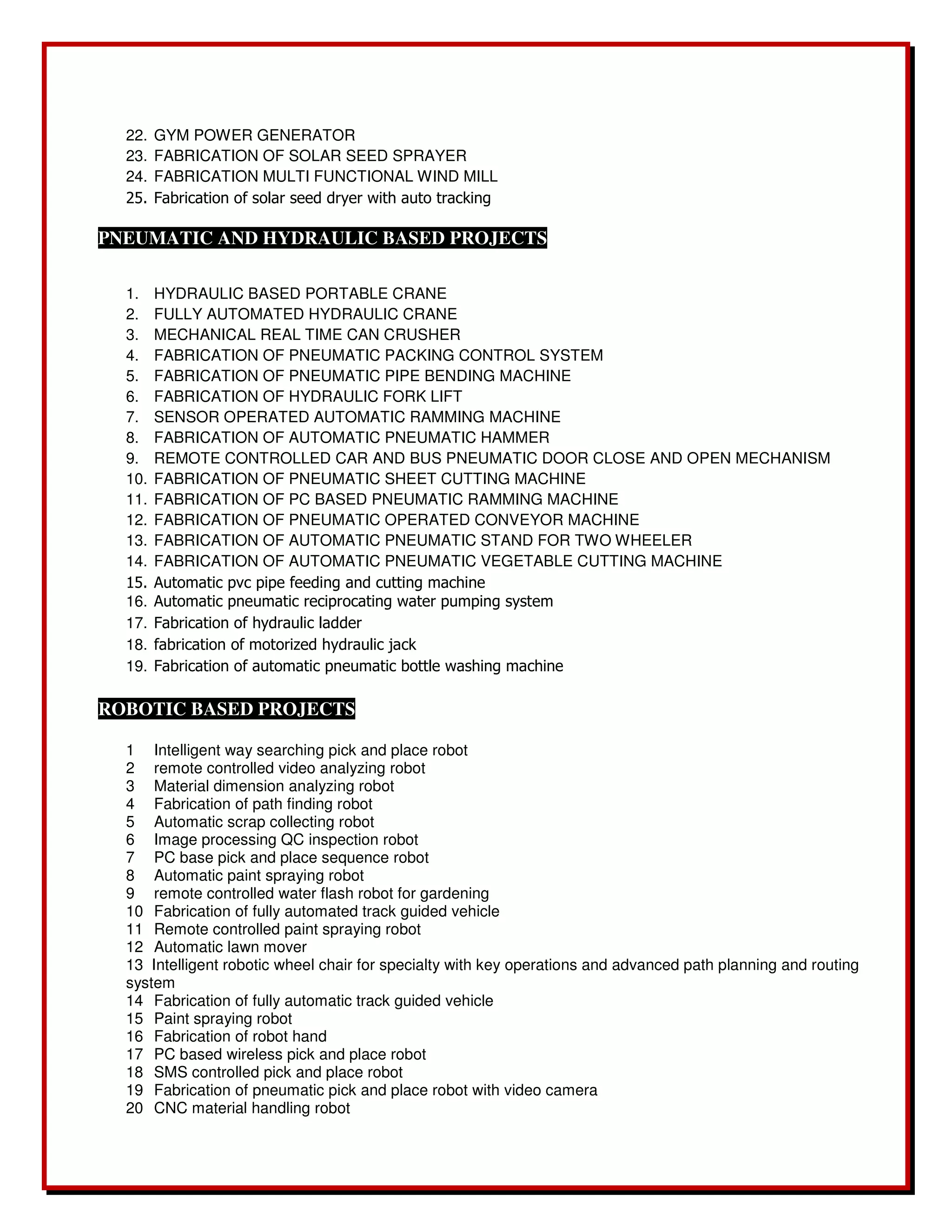 22. GYM POWER GENERATOR 
23. FABRICATION OF SOLAR SEED SPRAYER 
24. FABRICATION MULTI FUNCTIONAL WIND MILL 
25. Fabrication of solar seed dryer with auto tracking 
PNEUMATIC AND HYDRAULIC BASED PROJECTS 
1. HYDRAULIC BASED PORTABLE CRANE 
2. FULLY AUTOMATED HYDRAULIC CRANE 
3. MECHANICAL REAL TIME CAN CRUSHER 
4. FABRICATION OF PNEUMATIC PACKING CONTROL SYSTEM 
5. FABRICATION OF PNEUMATIC PIPE BENDING MACHINE 
6. FABRICATION OF HYDRAULIC FORK LIFT 
7. SENSOR OPERATED AUTOMATIC RAMMING MACHINE 
8. FABRICATION OF AUTOMATIC PNEUMATIC HAMMER 
9. REMOTE CONTROLLED CAR AND BUS PNEUMATIC DOOR CLOSE AND OPEN MECHANISM 
10. FABRICATION OF PNEUMATIC SHEET CUTTING MACHINE 
11. FABRICATION OF PC BASED PNEUMATIC RAMMING MACHINE 
12. FABRICATION OF PNEUMATIC OPERATED CONVEYOR MACHINE 
13. FABRICATION OF AUTOMATIC PNEUMATIC STAND FOR TWO WHEELER 
14. FABRICATION OF AUTOMATIC PNEUMATIC VEGETABLE CUTTING MACHINE 
15. Automatic pvc pipe feeding and cutting machine 
16. Automatic pneumatic reciprocating water pumping system 
17. Fabrication of hydraulic ladder 
18. fabrication of motorized hydraulic jack 
19. Fabrication of automatic pneumatic bottle washing machine 
ROBOTIC BASED PROJECTS 
1 Intelligent way searching pick and place robot 
2 remote controlled video analyzing robot 
3 Material dimension analyzing robot 
4 Fabrication of path finding robot 
5 Automatic scrap collecting robot 
6 Image processing QC inspection robot 
7 PC base pick and place sequence robot 
8 Automatic paint spraying robot 
9 remote controlled water flash robot for gardening 
10 Fabrication of fully automated track guided vehicle 
11 Remote controlled paint spraying robot 
12 Automatic lawn mover 
13 Intelligent robotic wheel chair for specialty with key operations and advanced path planning and routing 
system 
14 Fabrication of fully automatic track guided vehicle 
15 Paint spraying robot 
16 Fabrication of robot hand 
17 PC based wireless pick and place robot 
18 SMS controlled pick and place robot 
19 Fabrication of pneumatic pick and place robot with video camera 
20 CNC material handling robot 
 