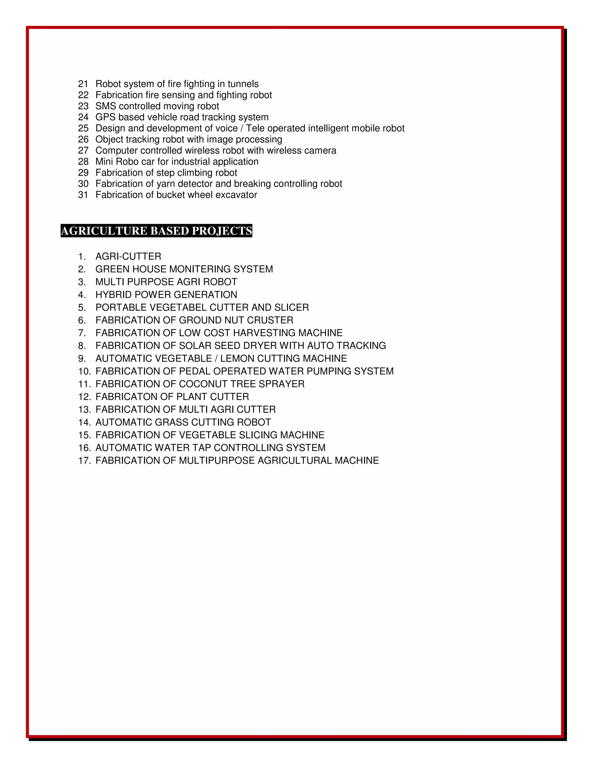 21 Robot system of fire fighting in tunnels 
22 Fabrication fire sensing and fighting robot 
23 SMS controlled moving robot 
24 GPS based vehicle road tracking system 
25 Design and development of voice / Tele operated intelligent mobile robot 
26 Object tracking robot with image processing 
27 Computer controlled wireless robot with wireless camera 
28 Mini Robo car for industrial application 
29 Fabrication of step climbing robot 
30 Fabrication of yarn detector and breaking controlling robot 
31 Fabrication of bucket wheel excavator 
AGRICULTURE BASED PROJECTS 
1. AGRI-CUTTER 
2. GREEN HOUSE MONITERING SYSTEM 
3. MULTI PURPOSE AGRI ROBOT 
4. HYBRID POWER GENERATION 
5. PORTABLE VEGETABEL CUTTER AND SLICER 
6. FABRICATION OF GROUND NUT CRUSTER 
7. FABRICATION OF LOW COST HARVESTING MACHINE 
8. FABRICATION OF SOLAR SEED DRYER WITH AUTO TRACKING 
9. AUTOMATIC VEGETABLE / LEMON CUTTING MACHINE 
10. FABRICATION OF PEDAL OPERATED WATER PUMPING SYSTEM 
11. FABRICATION OF COCONUT TREE SPRAYER 
12. FABRICATON OF PLANT CUTTER 
13. FABRICATION OF MULTI AGRI CUTTER 
14. AUTOMATIC GRASS CUTTING ROBOT 
15. FABRICATION OF VEGETABLE SLICING MACHINE 
16. AUTOMATIC WATER TAP CONTROLLING SYSTEM 
17. FABRICATION OF MULTIPURPOSE AGRICULTURAL MACHINE 

