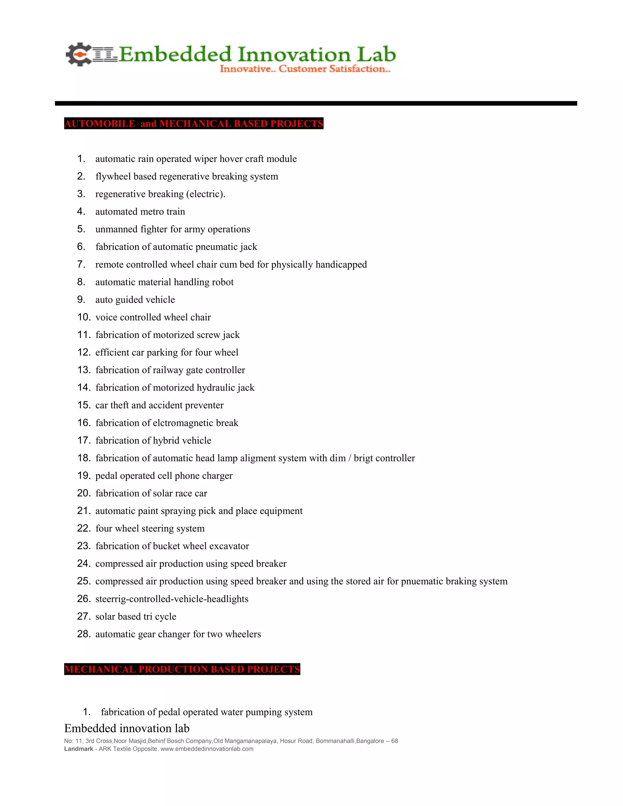 Embedded innovation lab
No: 11, 3rd Cross,Noor Masjid,Behinf Bosch Company,Old Mangamanapalaya, Hosur Road, Bommanahalli,Bangalore – 68
Landmark - ARK Textile Opposite. www.embeddedinnovationlab.com
AUTOMOBILE and MECHANICAL BASED PROJECTS
1. automatic rain operated wiper hover craft module
2. flywheel based regenerative breaking system
3. regenerative breaking (electric).
4. automated metro train
5. unmanned fighter for army operations
6. fabrication of automatic pneumatic jack
7. remote controlled wheel chair cum bed for physically handicapped
8. automatic material handling robot
9. auto guided vehicle
10. voice controlled wheel chair
11. fabrication of motorized screw jack
12. efficient car parking for four wheel
13. fabrication of railway gate controller
14. fabrication of motorized hydraulic jack
15. car theft and accident preventer
16. fabrication of elctromagnetic break
17. fabrication of hybrid vehicle
18. fabrication of automatic head lamp aligment system with dim / brigt controller
19. pedal operated cell phone charger
20. fabrication of solar race car
21. automatic paint spraying pick and place equipment
22. four wheel steering system
23. fabrication of bucket wheel excavator
24. compressed air production using speed breaker
25. compressed air production using speed breaker and using the stored air for pnuematic braking system
26. steerrig-controlled-vehicle-headlights
27. solar based tri cycle
28. automatic gear changer for two wheelers
MECHANICAL PRODUCTION BASED PROJECTS
1. fabrication of pedal operated water pumping system
 