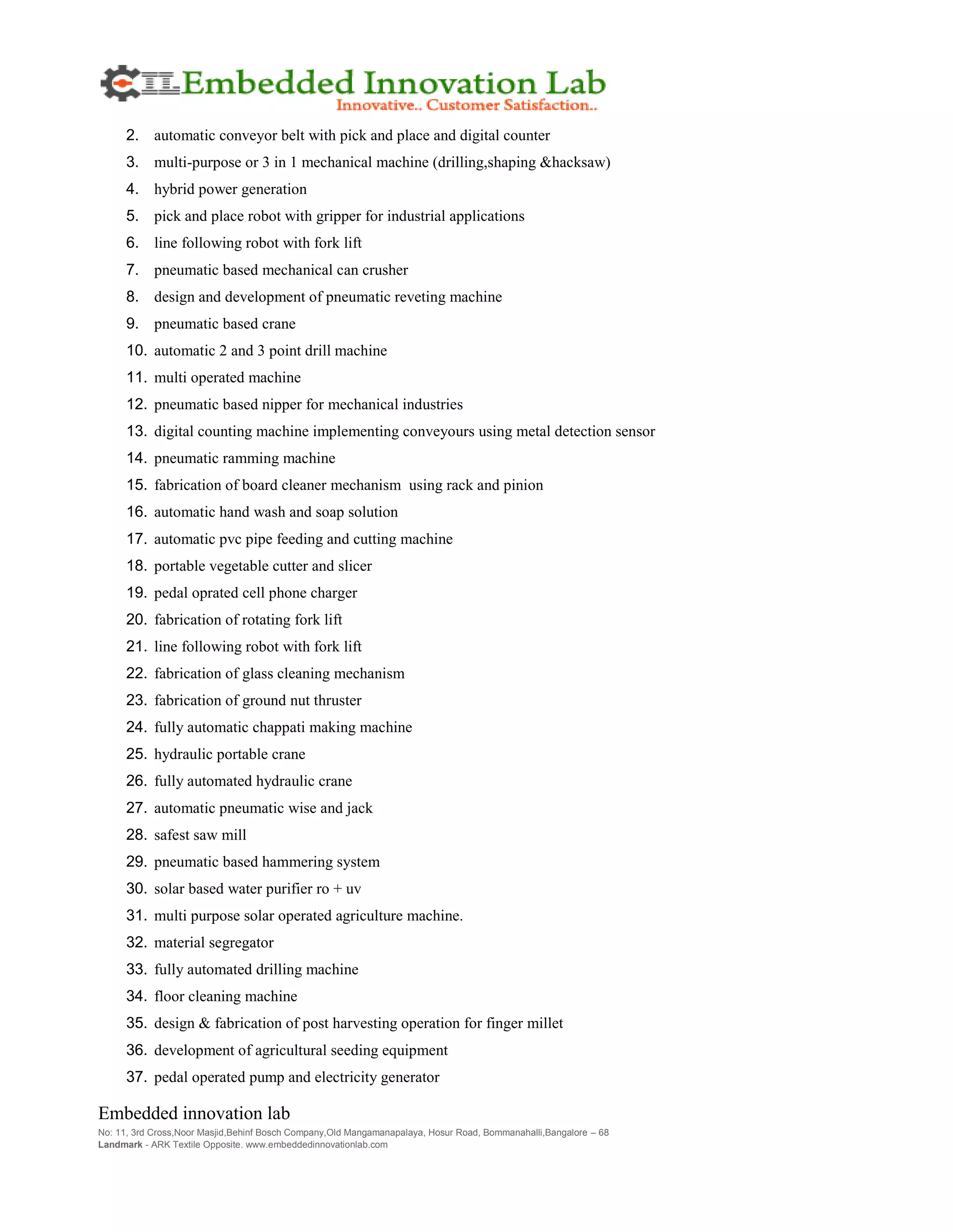 Embedded innovation lab
No: 11, 3rd Cross,Noor Masjid,Behinf Bosch Company,Old Mangamanapalaya, Hosur Road, Bommanahalli,Bangalore – 68
Landmark - ARK Textile Opposite. www.embeddedinnovationlab.com
2. automatic conveyor belt with pick and place and digital counter
3. multi-purpose or 3 in 1 mechanical machine (drilling,shaping &hacksaw)
4. hybrid power generation
5. pick and place robot with gripper for industrial applications
6. line following robot with fork lift
7. pneumatic based mechanical can crusher
8. design and development of pneumatic reveting machine
9. pneumatic based crane
10. automatic 2 and 3 point drill machine
11. multi operated machine
12. pneumatic based nipper for mechanical industries
13. digital counting machine implementing conveyours using metal detection sensor
14. pneumatic ramming machine
15. fabrication of board cleaner mechanism using rack and pinion
16. automatic hand wash and soap solution
17. automatic pvc pipe feeding and cutting machine
18. portable vegetable cutter and slicer
19. pedal oprated cell phone charger
20. fabrication of rotating fork lift
21. line following robot with fork lift
22. fabrication of glass cleaning mechanism
23. fabrication of ground nut thruster
24. fully automatic chappati making machine
25. hydraulic portable crane
26. fully automated hydraulic crane
27. automatic pneumatic wise and jack
28. safest saw mill
29. pneumatic based hammering system
30. solar based water purifier ro + uv
31. multi purpose solar operated agriculture machine.
32. material segregator
33. fully automated drilling machine
34. floor cleaning machine
35. design & fabrication of post harvesting operation for finger millet
36. development of agricultural seeding equipment
37. pedal operated pump and electricity generator
 