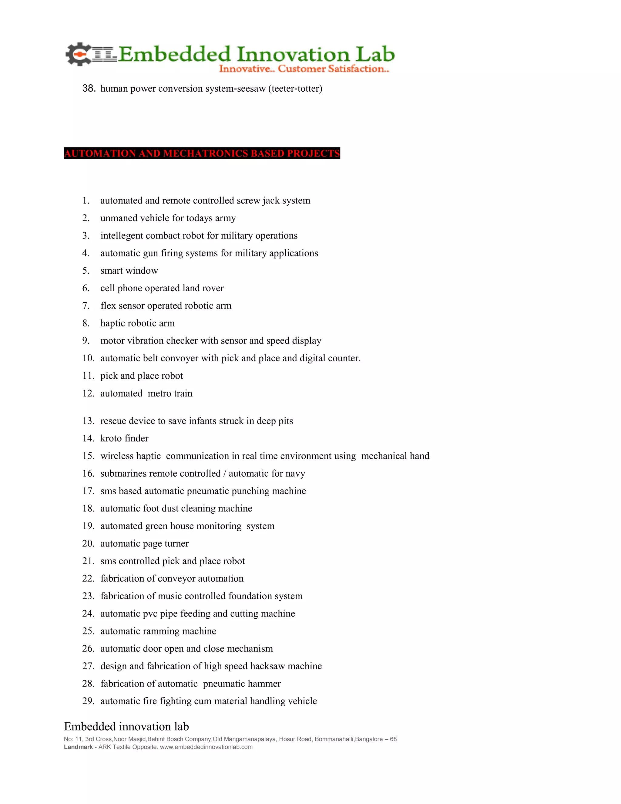 Embedded innovation lab
No: 11, 3rd Cross,Noor Masjid,Behinf Bosch Company,Old Mangamanapalaya, Hosur Road, Bommanahalli,Bangalore – 68
Landmark - ARK Textile Opposite. www.embeddedinnovationlab.com
38. human power conversion system‐seesaw (teeter‐totter)
AUTOMATION AND MECHATRONICS BASED PROJECTS
1. automated and remote controlled screw jack system
2. unmaned vehicle for todays army
3. intellegent combact robot for military operations
4. automatic gun firing systems for military applications
5. smart window
6. cell phone operated land rover
7. flex sensor operated robotic arm
8. haptic robotic arm
9. motor vibration checker with sensor and speed display
10. automatic belt convoyer with pick and place and digital counter.
11. pick and place robot
12. automated metro train
13. rescue device to save infants struck in deep pits
14. kroto finder
15. wireless haptic communication in real time environment using mechanical hand
16. submarines remote controlled / automatic for navy
17. sms based automatic pneumatic punching machine
18. automatic foot dust cleaning machine
19. automated green house monitoring system
20. automatic page turner
21. sms controlled pick and place robot
22. fabrication of conveyor automation
23. fabrication of music controlled foundation system
24. automatic pvc pipe feeding and cutting machine
25. automatic ramming machine
26. automatic door open and close mechanism
27. design and fabrication of high speed hacksaw machine
28. fabrication of automatic pneumatic hammer
29. automatic fire fighting cum material handling vehicle
 