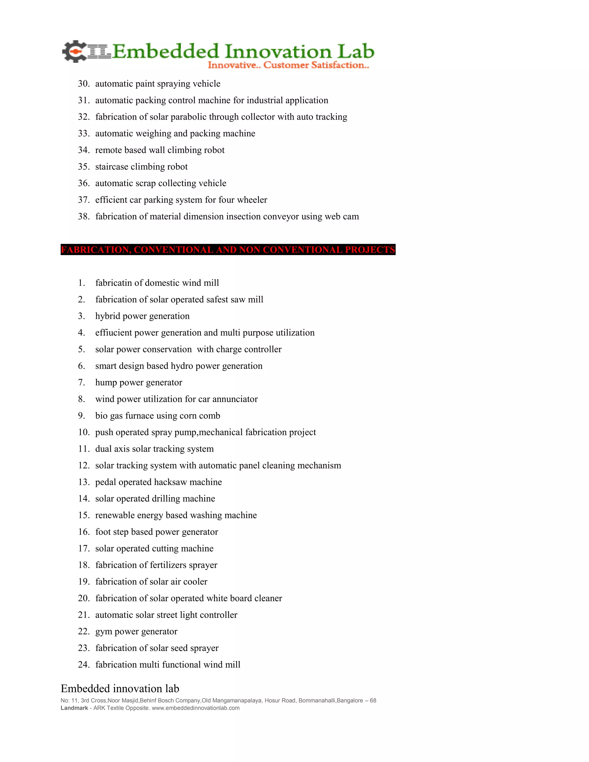Embedded innovation lab
No: 11, 3rd Cross,Noor Masjid,Behinf Bosch Company,Old Mangamanapalaya, Hosur Road, Bommanahalli,Bangalore – 68
Landmark - ARK Textile Opposite. www.embeddedinnovationlab.com
30. automatic paint spraying vehicle
31. automatic packing control machine for industrial application
32. fabrication of solar parabolic through collector with auto tracking
33. automatic weighing and packing machine
34. remote based wall climbing robot
35. staircase climbing robot
36. automatic scrap collecting vehicle
37. efficient car parking system for four wheeler
38. fabrication of material dimension insection conveyor using web cam
FABRICATION, CONVENTIONAL AND NON CONVENTIONAL PROJECTS
1. fabricatin of domestic wind mill
2. fabrication of solar operated safest saw mill
3. hybrid power generation
4. effiucient power generation and multi purpose utilization
5. solar power conservation with charge controller
6. smart design based hydro power generation
7. hump power generator
8. wind power utilization for car annunciator
9. bio gas furnace using corn comb
10. push operated spray pump,mechanical fabrication project
11. dual axis solar tracking system
12. solar tracking system with automatic panel cleaning mechanism
13. pedal operated hacksaw machine
14. solar operated drilling machine
15. renewable energy based washing machine
16. foot step based power generator
17. solar operated cutting machine
18. fabrication of fertilizers sprayer
19. fabrication of solar air cooler
20. fabrication of solar operated white board cleaner
21. automatic solar street light controller
22. gym power generator
23. fabrication of solar seed sprayer
24. fabrication multi functional wind mill
 