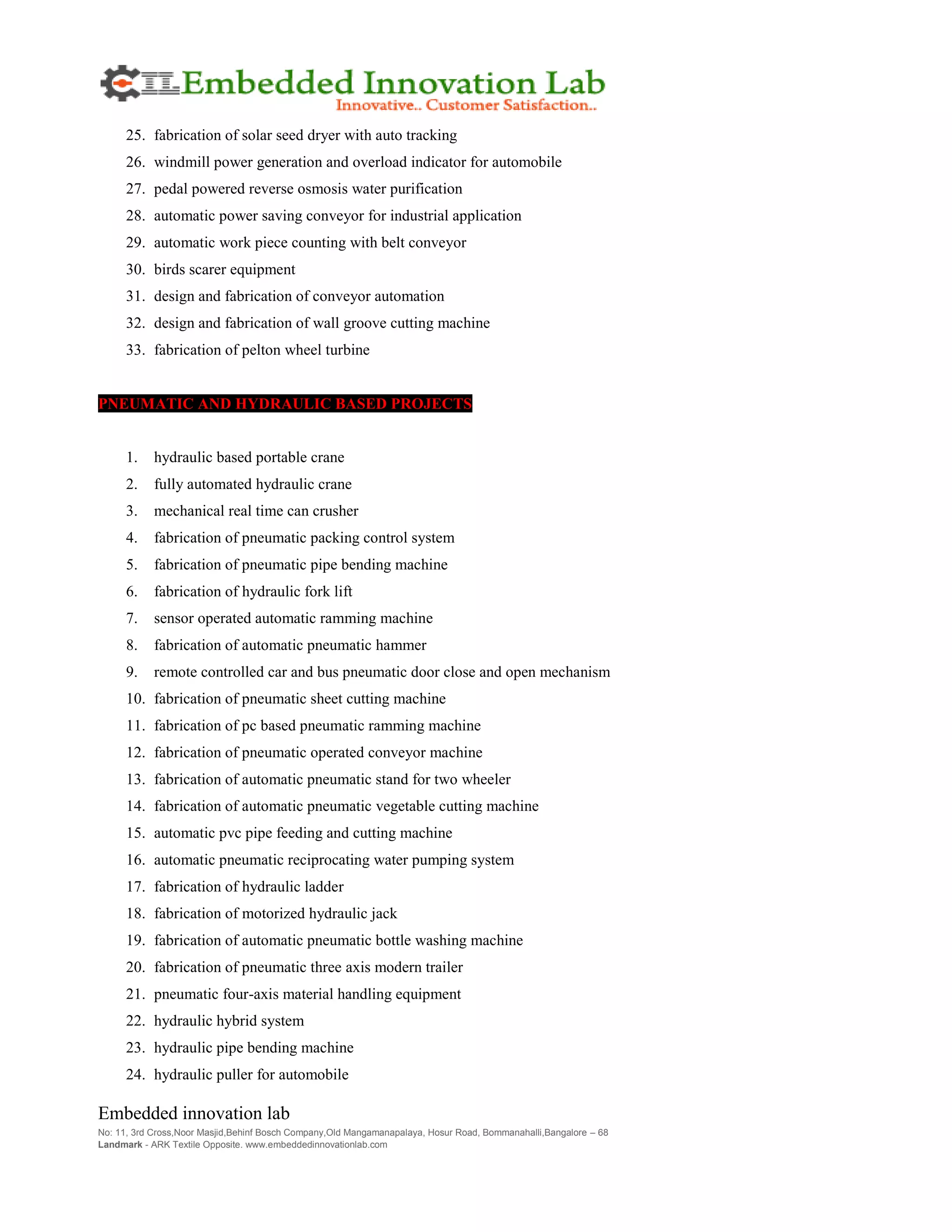 Embedded innovation lab
No: 11, 3rd Cross,Noor Masjid,Behinf Bosch Company,Old Mangamanapalaya, Hosur Road, Bommanahalli,Bangalore – 68
Landmark - ARK Textile Opposite. www.embeddedinnovationlab.com
25. fabrication of solar seed dryer with auto tracking
26. windmill power generation and overload indicator for automobile
27. pedal powered reverse osmosis water purification
28. automatic power saving conveyor for industrial application
29. automatic work piece counting with belt conveyor
30. birds scarer equipment
31. design and fabrication of conveyor automation
32. design and fabrication of wall groove cutting machine
33. fabrication of pelton wheel turbine
PNEUMATIC AND HYDRAULIC BASED PROJECTS
1. hydraulic based portable crane
2. fully automated hydraulic crane
3. mechanical real time can crusher
4. fabrication of pneumatic packing control system
5. fabrication of pneumatic pipe bending machine
6. fabrication of hydraulic fork lift
7. sensor operated automatic ramming machine
8. fabrication of automatic pneumatic hammer
9. remote controlled car and bus pneumatic door close and open mechanism
10. fabrication of pneumatic sheet cutting machine
11. fabrication of pc based pneumatic ramming machine
12. fabrication of pneumatic operated conveyor machine
13. fabrication of automatic pneumatic stand for two wheeler
14. fabrication of automatic pneumatic vegetable cutting machine
15. automatic pvc pipe feeding and cutting machine
16. automatic pneumatic reciprocating water pumping system
17. fabrication of hydraulic ladder
18. fabrication of motorized hydraulic jack
19. fabrication of automatic pneumatic bottle washing machine
20. fabrication of pneumatic three axis modern trailer
21. pneumatic four-axis material handling equipment
22. hydraulic hybrid system
23. hydraulic pipe bending machine
24. hydraulic puller for automobile
 