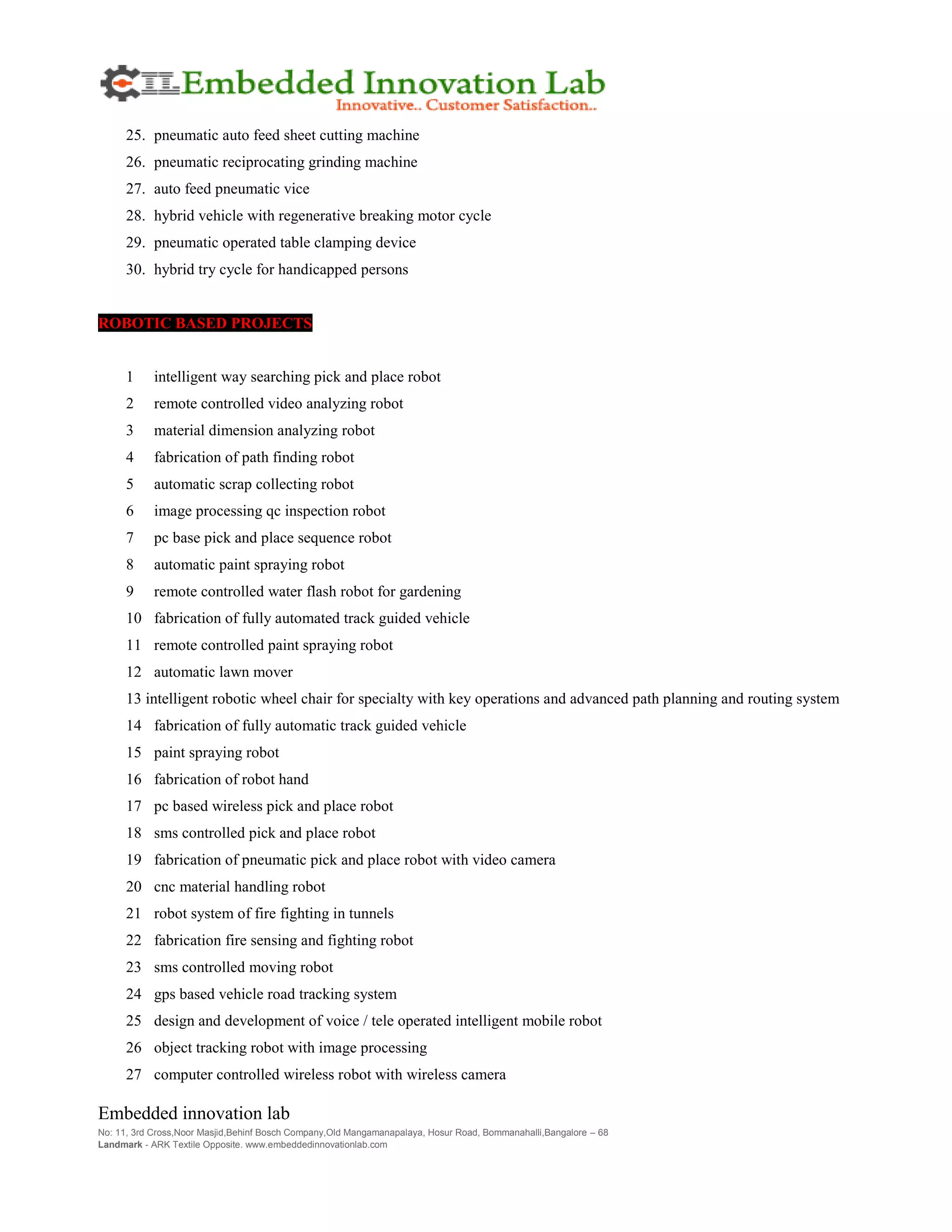 Embedded innovation lab
No: 11, 3rd Cross,Noor Masjid,Behinf Bosch Company,Old Mangamanapalaya, Hosur Road, Bommanahalli,Bangalore – 68
Landmark - ARK Textile Opposite. www.embeddedinnovationlab.com
25. pneumatic auto feed sheet cutting machine
26. pneumatic reciprocating grinding machine
27. auto feed pneumatic vice
28. hybrid vehicle with regenerative breaking motor cycle
29. pneumatic operated table clamping device
30. hybrid try cycle for handicapped persons
ROBOTIC BASED PROJECTS
1 intelligent way searching pick and place robot
2 remote controlled video analyzing robot
3 material dimension analyzing robot
4 fabrication of path finding robot
5 automatic scrap collecting robot
6 image processing qc inspection robot
7 pc base pick and place sequence robot
8 automatic paint spraying robot
9 remote controlled water flash robot for gardening
10 fabrication of fully automated track guided vehicle
11 remote controlled paint spraying robot
12 automatic lawn mover
13 intelligent robotic wheel chair for specialty with key operations and advanced path planning and routing system
14 fabrication of fully automatic track guided vehicle
15 paint spraying robot
16 fabrication of robot hand
17 pc based wireless pick and place robot
18 sms controlled pick and place robot
19 fabrication of pneumatic pick and place robot with video camera
20 cnc material handling robot
21 robot system of fire fighting in tunnels
22 fabrication fire sensing and fighting robot
23 sms controlled moving robot
24 gps based vehicle road tracking system
25 design and development of voice / tele operated intelligent mobile robot
26 object tracking robot with image processing
27 computer controlled wireless robot with wireless camera
 