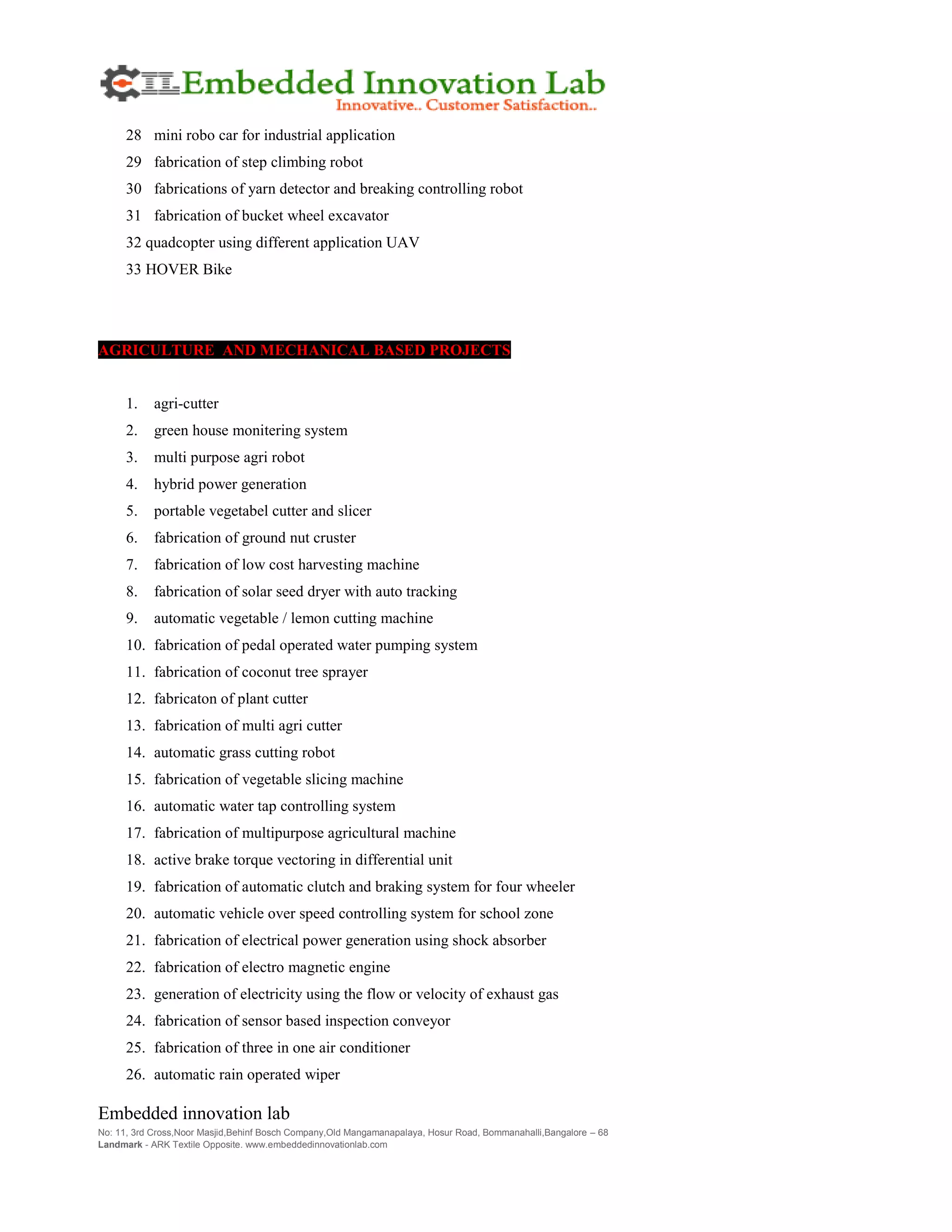 Embedded innovation lab
No: 11, 3rd Cross,Noor Masjid,Behinf Bosch Company,Old Mangamanapalaya, Hosur Road, Bommanahalli,Bangalore – 68
Landmark - ARK Textile Opposite. www.embeddedinnovationlab.com
28 mini robo car for industrial application
29 fabrication of step climbing robot
30 fabrications of yarn detector and breaking controlling robot
31 fabrication of bucket wheel excavator
32 quadcopter using different application UAV
33 HOVER Bike
AGRICULTURE AND MECHANICAL BASED PROJECTS
1. agri-cutter
2. green house monitering system
3. multi purpose agri robot
4. hybrid power generation
5. portable vegetabel cutter and slicer
6. fabrication of ground nut cruster
7. fabrication of low cost harvesting machine
8. fabrication of solar seed dryer with auto tracking
9. automatic vegetable / lemon cutting machine
10. fabrication of pedal operated water pumping system
11. fabrication of coconut tree sprayer
12. fabricaton of plant cutter
13. fabrication of multi agri cutter
14. automatic grass cutting robot
15. fabrication of vegetable slicing machine
16. automatic water tap controlling system
17. fabrication of multipurpose agricultural machine
18. active brake torque vectoring in differential unit
19. fabrication of automatic clutch and braking system for four wheeler
20. automatic vehicle over speed controlling system for school zone
21. fabrication of electrical power generation using shock absorber
22. fabrication of electro magnetic engine
23. generation of electricity using the flow or velocity of exhaust gas
24. fabrication of sensor based inspection conveyor
25. fabrication of three in one air conditioner
26. automatic rain operated wiper
 