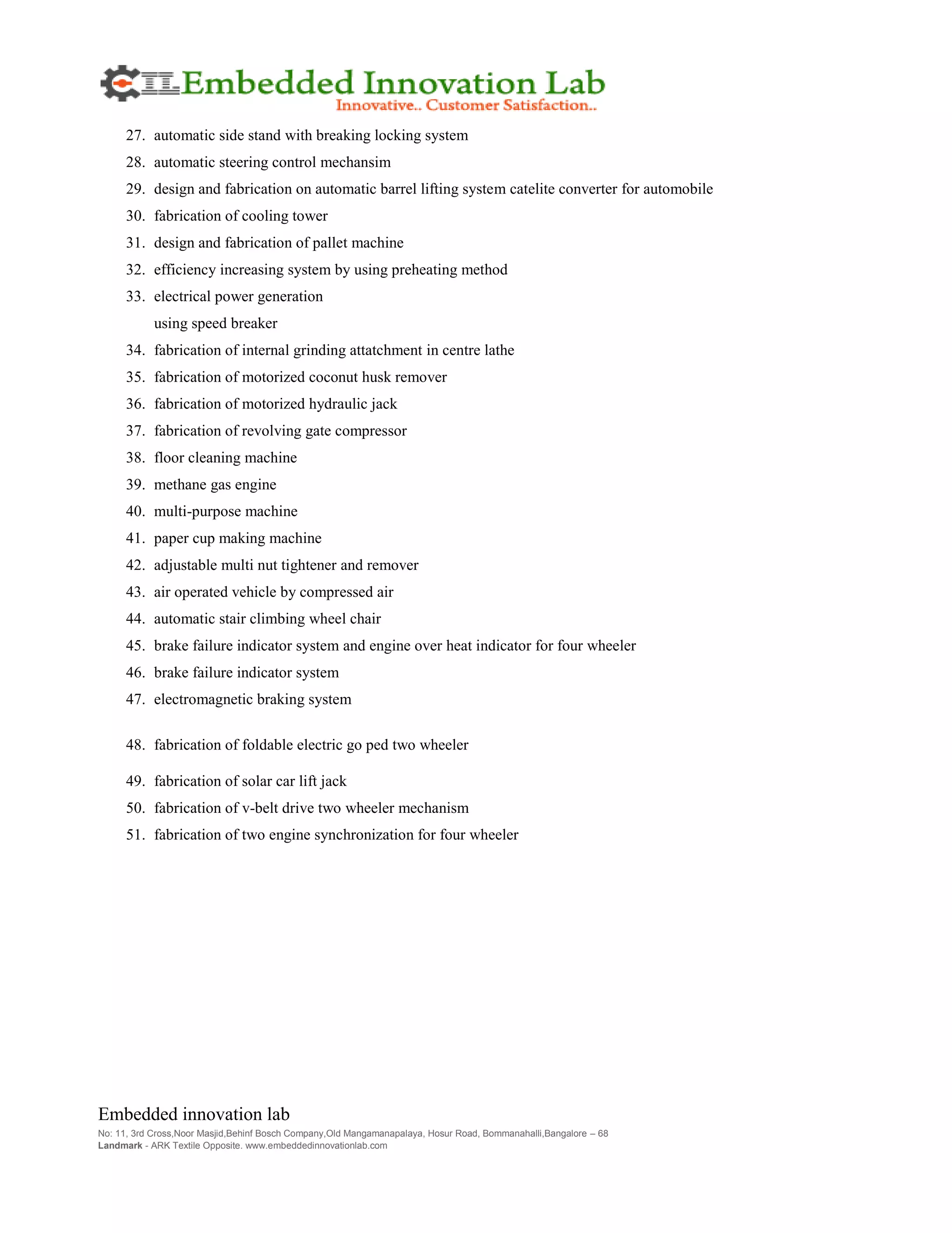 Embedded innovation lab
No: 11, 3rd Cross,Noor Masjid,Behinf Bosch Company,Old Mangamanapalaya, Hosur Road, Bommanahalli,Bangalore – 68
Landmark - ARK Textile Opposite. www.embeddedinnovationlab.com
27. automatic side stand with breaking locking system
28. automatic steering control mechansim
29. design and fabrication on automatic barrel lifting system catelite converter for automobile
30. fabrication of cooling tower
31. design and fabrication of pallet machine
32. efficiency increasing system by using preheating method
33. electrical power generation
using speed breaker
34. fabrication of internal grinding attatchment in centre lathe
35. fabrication of motorized coconut husk remover
36. fabrication of motorized hydraulic jack
37. fabrication of revolving gate compressor
38. floor cleaning machine
39. methane gas engine
40. multi-purpose machine
41. paper cup making machine
42. adjustable multi nut tightener and remover
43. air operated vehicle by compressed air
44. automatic stair climbing wheel chair
45. brake failure indicator system and engine over heat indicator for four wheeler
46. brake failure indicator system
47. electromagnetic braking system
48. fabrication of foldable electric go ped two wheeler
49. fabrication of solar car lift jack
50. fabrication of v-belt drive two wheeler mechanism
51. fabrication of two engine synchronization for four wheeler
 
