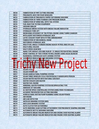ME30 FABRICATION OF PIPE CUTTING MACHINE
ME31 PNEUMATIC JACK FOR FOUR WHEELERS
ME32 FABRICATION OF PNEUMATIC PAPER CUP MAKING MACHINE
ME33 FABRICATION OF TWIN CYLINDER LOW PRESSURE BOILER
ME34 FABRICATION OF WIND MILL WITH TAIL SYSTEM
ME35 FUEL INJECTOR TESTING EQUIPMENT
ME36 GROUND DRILLER
ME37 HYDRAULIC BREAK SYSTEM WITH BREAK FAILURE INDICATOR
ME38 HYDRAULIC FORK LIFT
ME39 INCREASING EFFICIENCY OF THE PETROL ENGINE USING TURBO CHARGER
ME40 INTELLIGENT MOTORIZED HYDRAULIC JACK
ME41 LATHE COOLENT PUMP WITH FITTING ARRANGMENT
ME42 FABRICATION OF MECHANICAL CRANE
ME43 MOTORISED HYDRAULIC JACK
ME44 MULTI FUEL SINGLE CYLINDER ENGINE RUN BY PETROL AND LPG GAS
ME45 MULTI-DRILL HOLDER
ME46 MULTI SPEED GEAR BOX
ME47 NANO TYPE WEIGHT LESS BIKE RUN BY CC SINGLE PISTON PETROL ENGINE
ME48 NOISE CONTROL OF TWO STROKE PETROL ENGINE USING AQUA SILENCER
ME49 NUMERICAL CONTROLLED GATE LOCKING SYSTEM
ME50 OVER SPEED INDICATION AND BREAKING SYSTEM
ME51 PNEUMATIC BEARING DISMANTLER
ME52 POWER GENERATION USING VERTICAL AXIS WINDMILL SYSTEM
ME53 REMOTE OPERATED PNEUMATIC CRANE
ME54 SHELL AND TUBE HEAT EXCHANGER
ME55 SOLAR CYCLE
ME56 SOLAR HYBRID CAR
ME57 SOLAR AGRICULTURAL PUMPING SYSTEM
ME58 SOLAR THREE WHEELER CYCLE FOR PHYSICALLY HANDICAPED PERSON
ME59 SOLAR WATER HEATER WITH NATURAL SUN HEAT
ME60 WATER COOLER CUM HEATER
ME61 WATER FUEL ENGINE
ME62 WINDMILL WATER PUMPING SYSTEM RECIPROCATING TYPE
ME63 ABRASIVE JET MACHINE
ME64 AC MOTOR SPEED CONTROLLING SYSTEM USING PWM TECHNIQUES
ME65 ACCIDENT PREVENTER FOR CUTTING MACHINE
ME66 AGRICULTURAL MOTOR PUMP RUNNING USING SOLAR POWER
ME67 AIR ENGINE
ME68 AIR LEAK DETECTOR
ME69 ANTILOCK BRAKING SYSTEM (ABS)
ME70 ANTI-LOCK BRAKING SYSTEM
ME71 AUTO CLUTCH FOR AUTOMOBILE
ME72 AUTO INDEXING GEAR CUTTING ATTACHMENT FOR PNEUMATIC SHAPING MACHINE
ME73 AUTOMATIC BOTTLE WASHING MACHINE
ME74 AUTOMATIC BREAK FAILURE INDICATOR AND ENGINE OVER HEATING ALARM
ME75 AUTOMATIC BREAK FAILURE INDICATOR AND ENGINE OVER HEATING ALARM
 